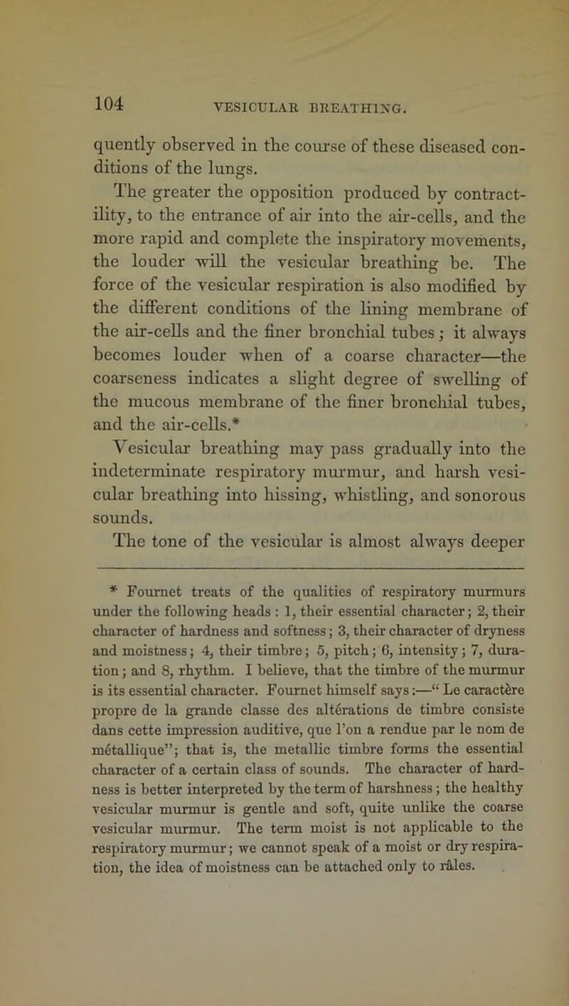 quently observed in the course of these diseased con- ditions of the lungs. The greater the opposition produced by contract- ility, to the entrance of air into the air-cells, and the more rapid and complete the inspiratory movements, the louder will the vesicular breathing be. The force of the vesicular respiration is also modified by the different conditions of the lining membrane of the air-cells and the finer bronchial tubes; it always becomes louder when of a coarse character—the coarseness indicates a slight degree of swelling of the mucous membrane of the finer bronchial tubes, and the air-cells.* Vesicular breathing may pass gradually into the indeterminate respiratory murmur, and harsh vesi- cular breathing into hissing, whistling, and sonorous sounds. The tone of the vesicular is almost always deeper * Fournet treats of the qualities of respiratory murmurs under the following heads : 1, their essential character; 2, their character of hardness and softness; 3, their character of dryness and moistness; 4, their timbre; 5, pitch; 6, intensity; 7, dura- tion ; and 8, rhythm. I believe, that the timbre of the murmur is its essential character. Fournet himself says:—“ Le caract&re propre de la grande classe des alterations de timbre consiste dans cette impression auditive, que Ton a rendue par le nom de mctallique”; that is, the metallic timbre forms the essential character of a certain class of sounds. The character of hard- ness is better interpreted by the term of harshness; the healthy vesicular murmur is gentle and soft, quite unlike the coarse vesicular murmur. The term moist is not applicable to the respiratory murmur; we cannot speak of a moist or dry respira- tion, the idea of moistness can be attached only to rales.