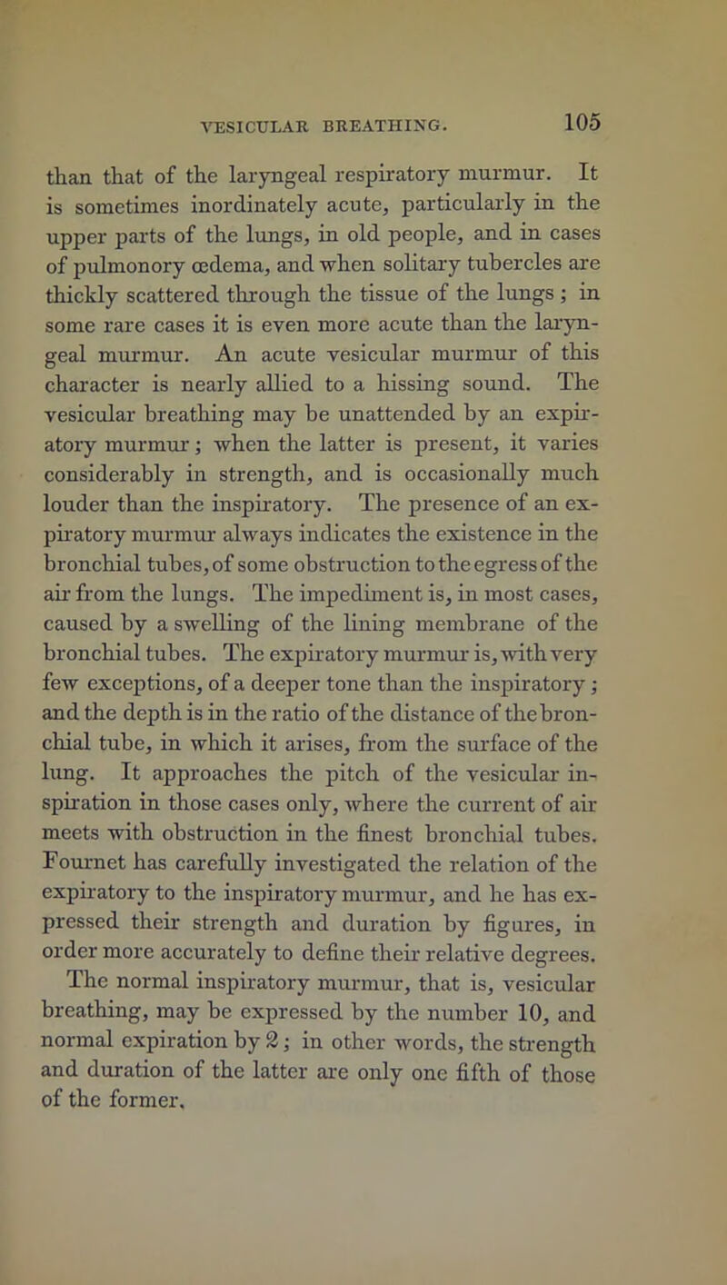 than that of the laryngeal respiratory murmur. It is sometimes inordinately acute, particularly in the upper parts of the lungs, in old people, and in cases of pulmonory oedema, and when solitary tubercles are thickly scattered through the tissue of the lungs ; in some rare cases it is even more acute than the laryn- geal murmur. An acute vesicular murmur of this character is nearly allied to a hissing sound. The vesicular breathing may be unattended by an expir- atory murmur; when the latter is present, it varies considerably in strength, and is occasionally much louder than the inspiratory. The presence of an ex- piratory murmur always indicates the existence in the bronchial tubes, of some obstruction to the egress of the air from the lungs. The impediment is, in most cases, caused by a swelling of the lining membrane of the bronchial tubes. The expiratory murmur is, with very few exceptions, of a deeper tone than the inspiratory ; and the depth is in the ratio of the distance of the bron- chial tube, in which it arises, from the surface of the lung. It approaches the pitch of the vesicular in- spiration in those cases only, where the current of air meets with obstruction in the finest bronchial tubes. Fournet has carefully investigated the relation of the expiratory to the inspiratory murmur, and he has ex- pressed their strength and duration by figures, in order more accurately to define their relative degrees. The normal inspiratory murmur, that is, vesicular breathing, may be expressed by the number 10, and normal expiration by 2 ; in other words, the strength and duration of the latter are only one fifth of those of the former.