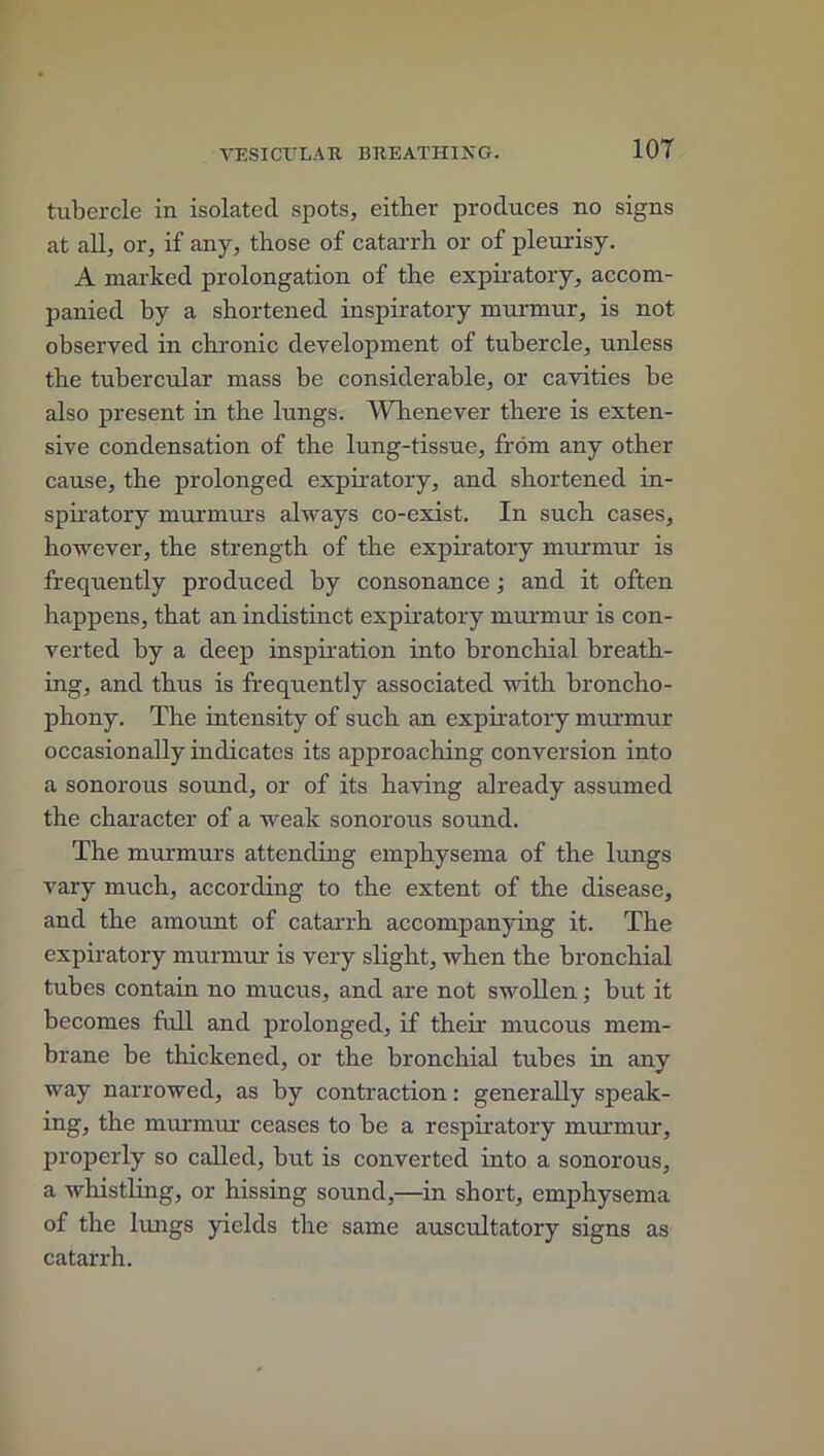 tubercle in isolated spots, either produces no signs at all, or, if any, those of catarrh or of pleurisy. A marked prolongation of the expiratory, accom- panied by a shortened inspiratory murmur, is not observed in chronic development of tubercle, unless the tubercular mass be considerable, or cavities be also present in the lungs. Whenever there is exten- sive condensation of the lung-tissue, from any other cause, the prolonged expiratory, and shortened in- spiratory murmurs always co-exist. In such cases, however, the strength of the expiratory murmur is frequently produced by consonance ; and it often happens, that an indistinct expiratory murmur is con- verted by a deep inspiration into bronchial breath- ing, and thus is frequently associated with broncho- phony. The intensity of such an expiratory murmur occasionally indicates its approaching conversion into a sonorous sound, or of its having already assumed the character of a weak sonorous sound. The murmurs attending emphysema of the lungs vary much, according to the extent of the disease, and the amount of catarrh accompanying it. The expiratory murmur is very slight, when the bronchial tubes contain no mucus, and are not swollen; but it becomes full and prolonged, if their mucous mem- brane be thickened, or the bronchial tubes in any way narrowed, as by contraction: generally speak- ing, the murmur ceases to be a respiratory murmur, properly so called, but is converted into a sonorous, a whistling, or hissing sound,—in short, emphysema of the lungs yields the same auscultatory signs as catarrh.