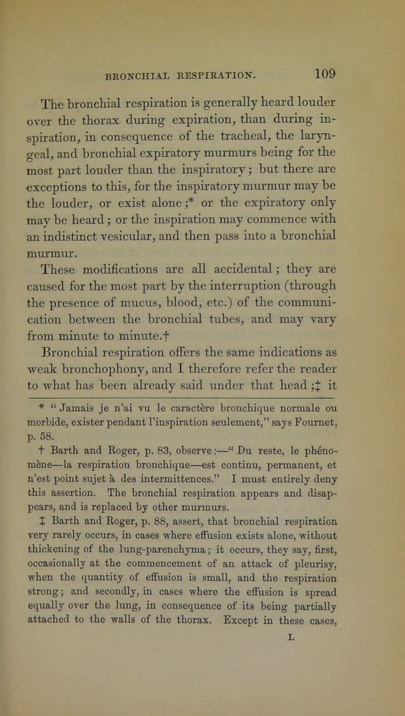 The bronchial respiration is generally heard louder over the thorax during expiration, than during in- spiration, in consequence of the tracheal, the laryn- geal, and bronchial expiratory murmurs being for the most part louder than the inspiratory; but there are exceptions to this, for the inspiratory murmur may be the louder, or exist alone ;* or the expiratory only may be heard; or the inspiration may commence with an indistinct vesicular, and then pass into a bronchial murmur. These modifications are all accidental; they are caused for the most part by the interruption (through the presence of mucus, blood, etc.) of the communi- cation between the bronchial tubes, and may vary from minute to minute.f Bronchial respiration offers the same indications as weak bronchophony, and I therefore refer the reader to what has been already said under that head it * “ Jamais je n’ai vu le caractere bronchique normale ou morbide, exister pendant l’inspiration seulement,” says Fournet, p. 58. t Barth and Roger, p. 83, observe:—“ Du reste, le pheno- miine—la respiration bronchique—est continu, permanent, et n’est point sujet h des intermittences.” I must entirely deny this assertion. The bronchial respiration appears and disap- pears, and is replaced by other murmurs. X Barth and Roger, p. 88, assert, that bronchial respiration very rarely occurs, in cases where effusion exists alone, without thickening of the lung-parenchyma; it occurs, they say, first, occasionally at the commencement of an attack of pleurisy, when the quantity of effusion is small, and the respiration strong; and secondly, in cases where the effusion is spread equally over the lung, in consequence of its being partially attached to the walls of the thorax. Except in these cases, L