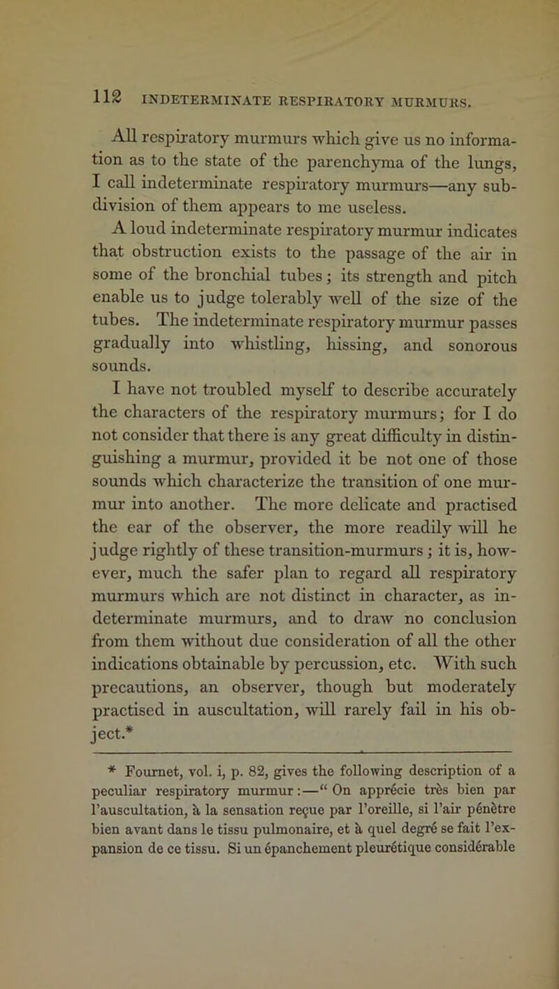 All respiratory murmurs which give us no informa- tion as to the state of the parenchyma of the lungs, I call indeterminate respiratory murmurs—any sub- division of them appears to me useless. A loud indeterminate respiratory murmur indicates that obstruction exists to the passage of the air in some of the bronchial tubes; its strength and pitch enable us to judge tolerably well of the size of the tubes. The indeterminate respiratory murmur passes gradually into whistling, hissing, and sonorous sounds. I have not troubled myself to describe accurately the characters of the respiratory murmurs; for I do not consider that there is any great difficulty in distin- guishing a murmur, provided it be not one of those sounds which characterize the transition of one mur- mur into another. The more delicate and practised the ear of the observer, the more readily will he judge rightly of these transition-murmurs; it is, how- ever, much the safer plan to regard all respiratory murmurs which are not distinct in character, as in- determinate murmurs, and to draw no conclusion from them without due consideration of all the other indications obtainable by percussion, etc. With such precautions, an observer, though but moderately practised in auscultation, will rarely fail in his ob- ject* * Fournet, vol. i, p. 82, gives the following description of a peculiar respiratory murmur:—“ On apprecie this bien par l’auscultation, h la sensation regue par l’oreille, si l’air penetre bien avant dans le tissu pulmonaire, et a quel degre se fait l’ex- pansion de ce tissu. Si un epanchement pleuretique considerable