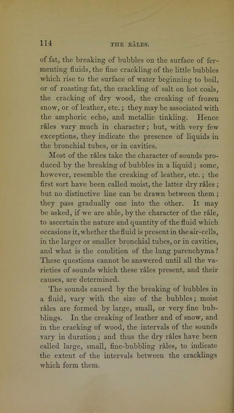 of fat, the breaking of bubbles on the surface of fer- menting fluids, the fine crackling of the little bubbles ■which rise to the surface of water beginning to boil, or of roasting fat, the crackling of salt on hot coals, the cracking of dry wood, the creaking of frozen snow, or of leather, etc.; they may be associated with the amphoric echo, and metallic tinkling. Hence rales vary much in character; but, with very few exceptions, they indicate the presence of liquids in the bronchial tubes, or in cavities. Most of the rales take the character of sounds pro- duced by the breaking of hubbies in a liquid; some, however, resemble the creaking of leather, etc.; the first sort have been called moist, the latter dry rales ; but no distinctive line can he drawn between them ; they pass gradually one into the other. It may be asked, if we are able, by the character of the rale, to ascertain the nature and quantity of the fluid which occasions it, whether the fluid is present in the air-cells, in the larger or smaller bronchial tubes, or in cavities, and what is the condition of the lung parenchyma ? These questions cannot he answered until all the va- rieties of sounds which these rales present, and their causes, are determined. The sounds caused by the breaking of bubbles in a fluid, vary with the size of the bubbles; moist rales are formed by large, small, or very fine bub- blings. In the creaking of leather and of snow, and in the cracking of wood, the intervals of the sounds vary in duration; and thus the dry rales have been called large, small, fine-bubbling rales, to indicate the extent of the intervals between the cracklings which form them.