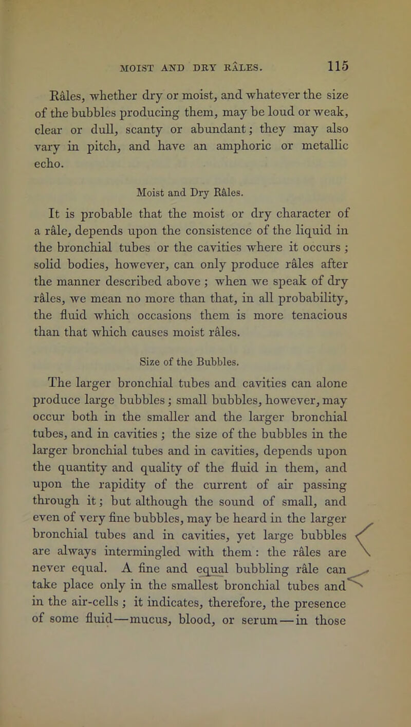 Rales, whether dry or moist, and whatever the size of the bubbles producing them, may he loud or weak, clear or dull, scanty or abundant; they may also vary in pitch, and have an amphoric or metallic echo. Moist and Dry Riiles. It is probable that the moist or dry character of a rale, depends upon the consistence of the liquid in the bronchial tubes or the cavities where it occurs ; solid bodies, however, can only produce rales after the manner described above ; when we speak of dry rales, we mean no more than that, in all probability, the fluid which occasions them is more tenacious than that which causes moist rales. Size of the Bubbles. The larger bronchial tubes and cavities can alone produce large bubbles; small bubbles, however, may occur both in the smaller and the larger bronchial tubes, and in cavities ; the size of the bubbles in the larger bronchial tubes and in cavities, depends upon the quantity and quality of the fluid in them, and upon the rapidity of the current of air passing through it; but although the sound of small, and even of very fine bubbles, may be heard in the larger bronchial tubes and in cavities, yet large bubbles are always intermingled with them : the rales are never equal. A fine and equal bubbling rale can take place only in the smallest bronchial tubes and in the air-cells ; it indicates, therefore, the presence of some fluid—mucus, blood, or serum — in those