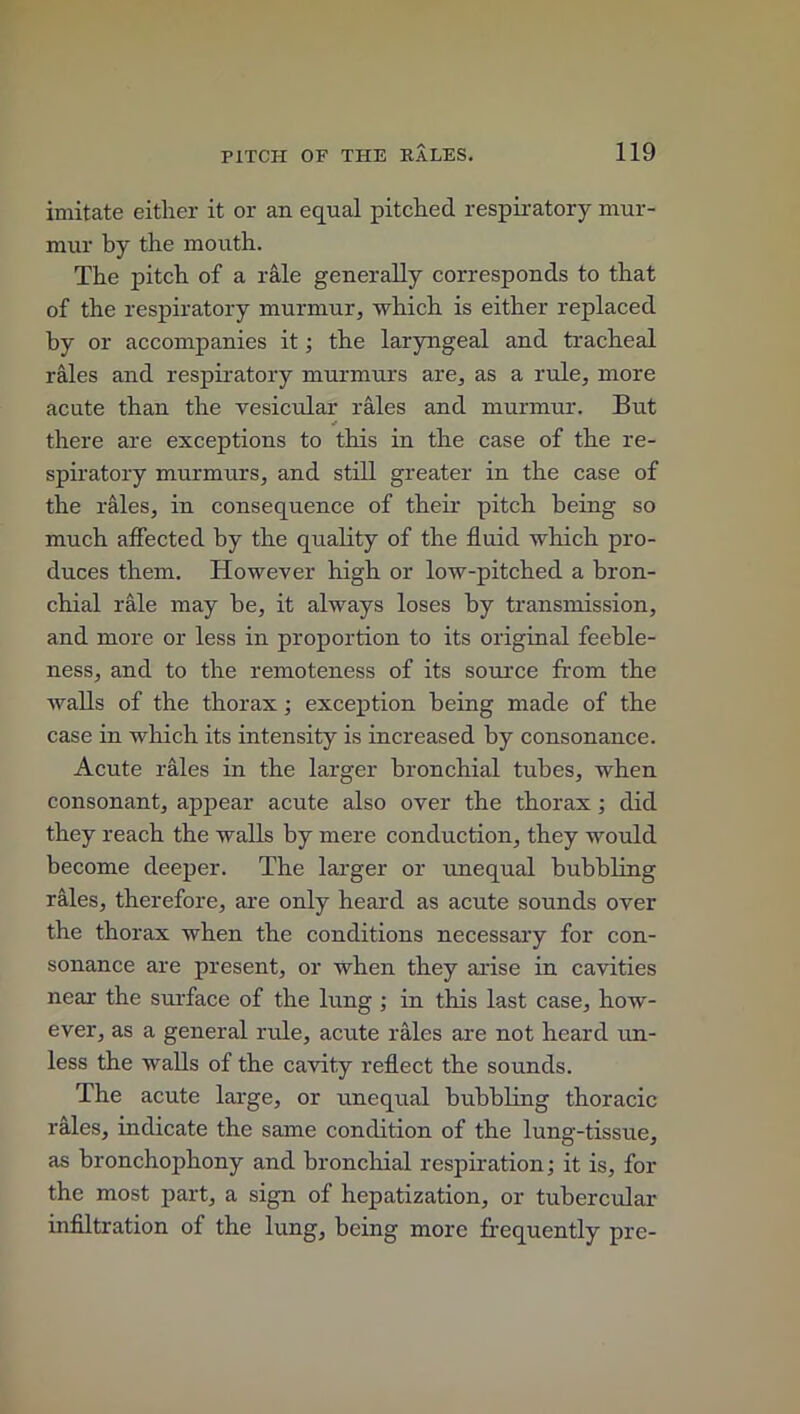 imitate either it or an equal pitched respiratory mur- mur by the mouth. The pitch of a rale generally corresponds to that of the respiratory murmur, which is either replaced by or accompanies it; the laryngeal and tracheal rales and respiratory murmurs are, as a rule, more acute than the vesicular rales and murmur. But there are exceptions to this in the case of the re- spiratory murmurs, and still greater in the case of the rales, in consequence of their pitch being so much affected by the quality of the fluid which pro- duces them. However high or low-pitched a bron- chial rale may be, it always loses by transmission, and more or less in proportion to its original feeble- ness, and to the remoteness of its source from the walls of the thorax; exception being made of the case in which its intensity is increased by consonance. Acute rales in the larger bronchial tubes, when consonant, appear acute also over the thorax; did they reach the walls by mere conduction, they would become deeper. The larger or unequal bubbling rales, therefore, are only heard as acute sounds over the thorax when the conditions necessary for con- sonance are present, or when they arise in cavities near the surface of the lung ; in this last case, how- ever, as a general ride, acute rales are not heard un- less the walls of the cavity reflect the sounds. The acute large, or unequal bubbling thoracic rales, indicate the same condition of the lung-tissue, as bronchophony and bronchial respiration; it is, for the most part, a sign of hepatization, or tubercular infiltration of the lung, being more frequently pre-