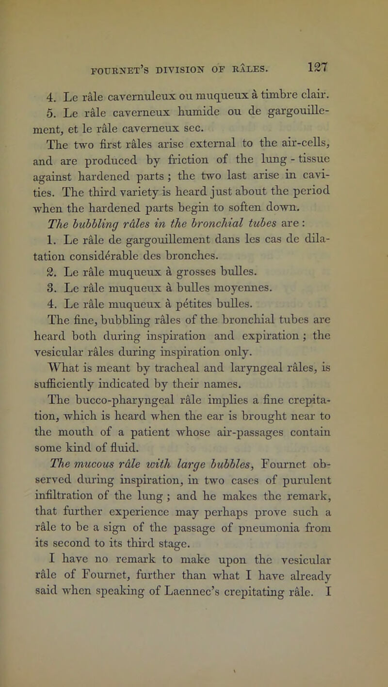 4. Le rale cavemuleux on muqueux a timbre clair. 5. Le rale caverneux liumide ou de gargouille- ment, et le rale caverneux sec. The two first rales arise external to the air-cells, and are produced by friction of the lung - tissue against hardened parts ; the two last arise in cavi- ties. The third variety is heard just about the period when the hardened parts begin to soften down. The bubbling rales in the bronchial tubes are: 1. Le rale de gargouillement dans les cas de dila- tation considerable des bronches. 2. Le rale muqueux a grosses bulles. 3. Le rale muqueux a bulles moyennes. 4. Le rale muqueux a petites bulles. The fine, bubbling rales of the bronchial tubes are heard both during inspiration and expiration ; the vesicular rales during inspiration only. What is meant by tracheal and laryngeal rales, is sufficiently indicated by their names. The bucco-pharyngeal rale implies a fine crepita- tion, which is heard when the ear is brought near to the mouth of a patient whose air-passages contain some kind of fluid. The mucous rale icith large bubbles, Four net ob- served during inspiration, in two cases of purulent infiltration of the lung ; and he makes the remark, that further experience may perhaps prove such a rale to be a sign of the passage of pneumonia from its second to its third stage. I have no remark to make upon the vesicular rale of Fournet, further than what I have already said when speaking of Laennec’s crepitating rale. I