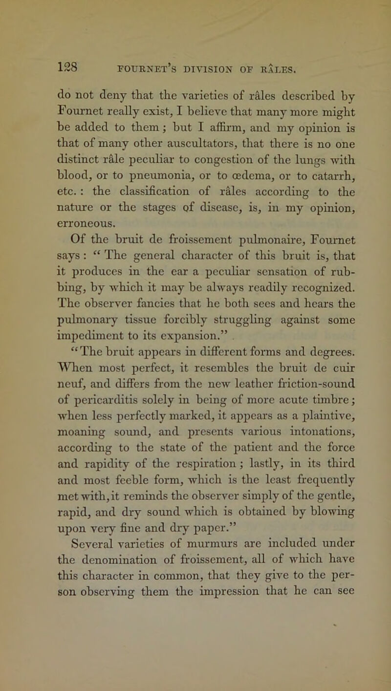 do not deny that the varieties of rales described by Foui-net really exist, I believe that many more might be added to them; hut I affirm, and my opinion is that of many other auscultators, that there is no one distinct rale peculiar to congestion of the lungs with blood, or to pneumonia, or to oedema, or to catarrh, etc. : the classification of rales according to the nature or the stages of disease, is, in my opinion, erroneous. Of the bruit de froissement pulmonaire, Foumet says : “ The general character of this bruit is, that it produces in the ear a peculiar sensation of rub- bing, by which it may he always readily recognized. The observer fancies that he both sees and hears the pulmonary tissue forcibly struggling against some impediment to its expansion.” “The bruit appears in different forms and degrees. When most perfect, it resembles the bruit de cuir neuf, and differs from the new leather friction-sound of pericarditis solely in being of more acute timbre; when less perfectly marked, it appears as a plaintive, moaning sound, and presents various intonations, according to the state of the patient and the force and rapidity of the respiration ; lastly, in its third and most feeble form, which is the least frequently met with, it reminds the observer simply of the gentle, rapid, and dry sound which is obtained by blowing upon very fine and dry paper.” Several varieties of murmurs are included under the denomination of froissement, all of which have this character in common, that they give to the per- son observing them the impression that he can see