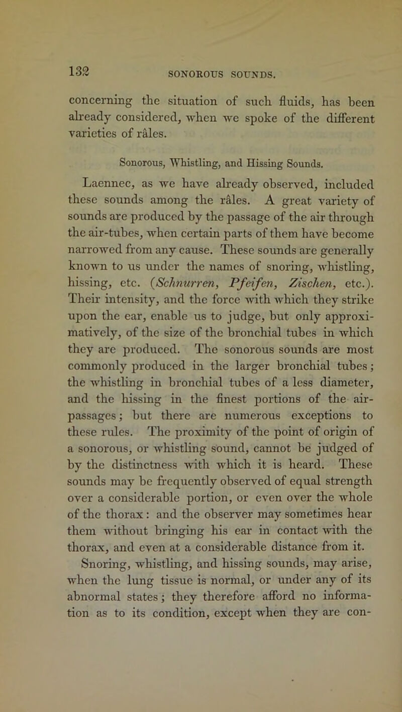 SONOROUS SOUNDS. concerning the situation of such fluids, has been already considered, when we spoke of the different varieties of rales. Sonorous, Whistling, and Hissing Sounds. Laennec, as we have already observed, included these sounds among the rales. A great variety of sounds are produced by the passage of the air through the air-tubes, when certain parts of them have become narrowed from any cause. These sounds are generally known to us under the names of snoring, whistling, hissing, etc. (Sclmurren, Pfeifcn, Zischen, etc.). Their intensity, and the force with which they strike upon the ear, enable us to judge, but only approxi- matively, of the size of the bronchial tubes in which they are produced. The sonorous sounds are most commonly produced in the larger bronchial tubes; the whistling in bronchial tubes of a less diameter, and the hissing in the finest portions of the air- passages ; but there are numerous exceptions to these rules. The proximity of the point of origin of a sonorous, or whistling sound, cannot be judged of by the distinctness with which it is heard. These sounds may be frequently observed of equal strength over a considerable portion, or even over the whole of the thorax: and the observer may sometimes hear them without bringing his ear in contact -with the thorax, and even at a considerable distance from it. Snoring, whistling, and hissing sounds, may arise, when the lung tissue is normal, or under any of its abnormal states; they therefore afford no informa- tion as to its condition, except when they are con-