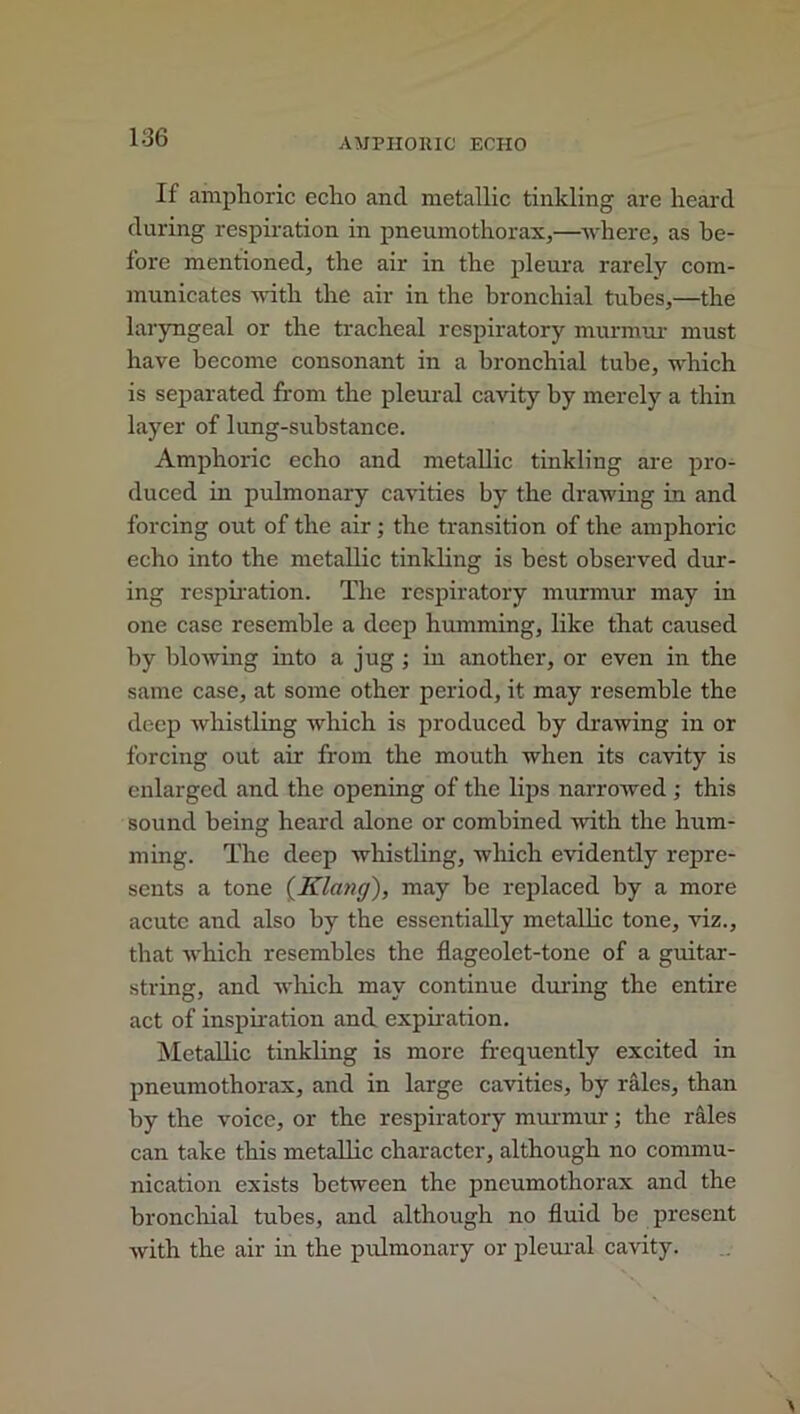 If amphoric echo and metallic tinkling are heard during respiration in pneumothorax,—where, as be- fore mentioned, the air in the pleura rarely com- municates with the air in the bronchial tubes,—the laryngeal or the tracheal respiratory murmur must have become consonant in a bronchial tube, which is separated from the pleural cavity by merely a thin layer of lung-substance. Amphoric echo and metallic tinkling are pro- duced in pulmonary cavities by the drawing in and forcing out of the air ; the transition of the amphoric echo into the metallic tinkling is best observed dur- ing respiration. The respiratory murmur may in one case resemble a deep humming, like that caused by blowing into a jug ; in another, or even in the same case, at some other period, it may resemble the deep whistling which is produced by drawing in or forcing out air from the mouth when its cavity is enlarged and the opening of the lips narrowed; this sound being heard alone or combined with the hum- ming. The deep whistling, which evidently repre- sents a tone (Klang), may he replaced by a more acute and also by the essentially metallic tone, viz., that which resembles the flageolet-tone of a guitar- string, and which may continue during the entire act of inspiration and expiration. Metallic tinkling is more frequently excited in pneumothorax, and in large cavities, by rales, than by the voice, or the respiratory murmur; the rales can take this metallic character, although no commu- nication exists between the pneumothorax and the bronchial tubes, and although no fluid be present with the air in the pulmonary or pleural cavity.