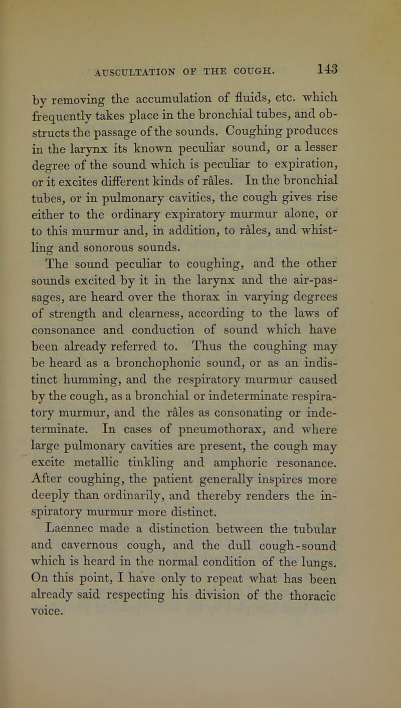 by removing the accumulation of fluids, etc. which frequently takes place in the bronchial tubes, and ob- structs the passage of the sounds. Coughing produces in the larynx its known peculiar sound, or a lesser degree of the sound which is peculiar to expiration, or it excites different kinds of rales. In the bronchial tubes, or in pulmonary cavities, the cough gives rise either to the ordinary expiratory murmur alone, or to this murmur and, in addition, to rales, and whist- ling and sonorous sounds. The sound peculiar to coughing, and the other sounds excited by it in the larynx and the air-pas- sages, are heard over the thorax in varying degrees of strength and clearness, according to the laws of consonance and conduction of sound which have been already referred to. Thus the coughing may be heard as a bronchophonic sound, or as an indis- tinct humming, and the respiratory murmur caused by the cough, as a bronchial or indeterminate respira- tory murmur, and the rales as consonating or inde- terminate. In cases of pneumothorax, and where large pulmonary cavities are present, the cough may excite metallic tinkling and amphoric resonance. After coughing, the patient generally inspires more deeply than ordinarily, and thereby renders the in- spiratory murmur more distinct. Laennec made a distinction between the tubular and cavernous cough, and the dull cough-sound which is heard in the normal condition of the lungs. On this point, I have only to repeat what has been already said respecting his division of the thoracic voice.