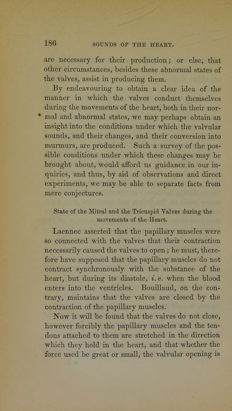 are necessary for their production; or else, that other circumstances, besides these abnormal states of the valves, assist in producing them. By endeavouring to obtain a clear idea of the manner in which the valves conduct themselves during the movements of the heart, both in then nor- * mal and abnormal states, we may perhaps obtain an insight into the conditions under which the valvular sounds, and their changes, and their conversion into murmurs, are produced. Such a siuwey of the pos- sible conditions under which these changes may be brought about, would afford us guidance in our in- quiries, and thus, by aid of observations and direct experiments, we may he able to separate facts from mere conjectures. State of the Mitral and the Tricuspid Yalves during the movements of the Heart. Laennec asserted that the papillary muscles were so connected with the valves that then- contraction necessarily caused the valves to open; he must, there- fore have supposed that the papillary muscles do not contract synchronously with the substance of the heart, but during its diastole, i. e. when the blood enters into the ventricles. Bouillaud, on the con- trary, maintains that the valves are closed by the contraction of the papillary muscles. Now it will he found that the valves do not close, however forcibly the papillary muscles and the ten- dons attached to them are stretched in the direction which they hold in the heart, and that whether the force used be great or small, the valvular opening is