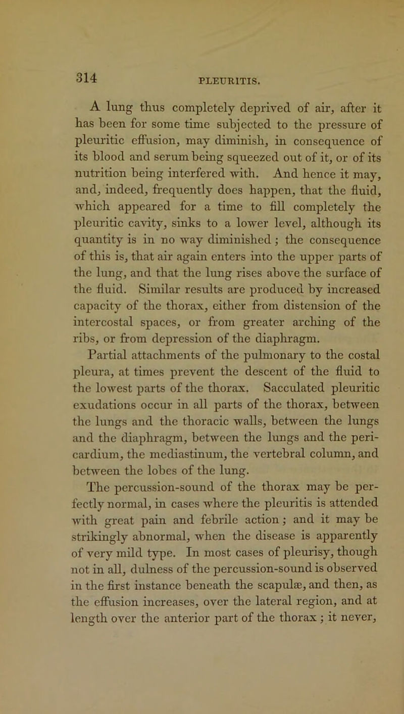 A lung thus completely deprived of air, after it has been for some time subjected to the pressure of pleuritic effusion, may diminish, in consequence of its blood and serum being squeezed out of it, or of its nutrition being interfered with. And hence it may, and, indeed, frequently does happen, that the fluid, which appeared for a time to fill completely the pleuritic cavity, sinks to a lower level, although its quantity is in no way diminished ; the consequence of this is, that air again enters into the upper parts of the lung, and that the lung rises above the surface of the fluid. Similar results are produced by increased capacity of the thorax, either from distension of the intercostal spaces, or from greater arching of the ribs, or from depression of the diaphragm. Partial attachments of the pulmonary to the costal pleura, at times prevent the descent of the fluid to the lowest parts of the thorax. Sacculated pleuritic exudations occur in all parts of the thorax, between the lungs and the thoracic walls, between the lungs and the diaphragm, between the lungs and the peri- cardium, the mediastinum, the vertebral column, and between the lobes of the lung. The percussion-sound of the thorax may be per- fectly normal, in cases where the plcuritis is attended with great pain and febrile action; and it may be strikingly abnormal, when the disease is apparently of very mild type. In most cases of pleurisy, though not in all, dulness of the percussion-sound is observed iu the first instance beneath the scapulae, and then, as the effusion increases, over the lateral region, and at length over the anterior part of the thorax ; it never.