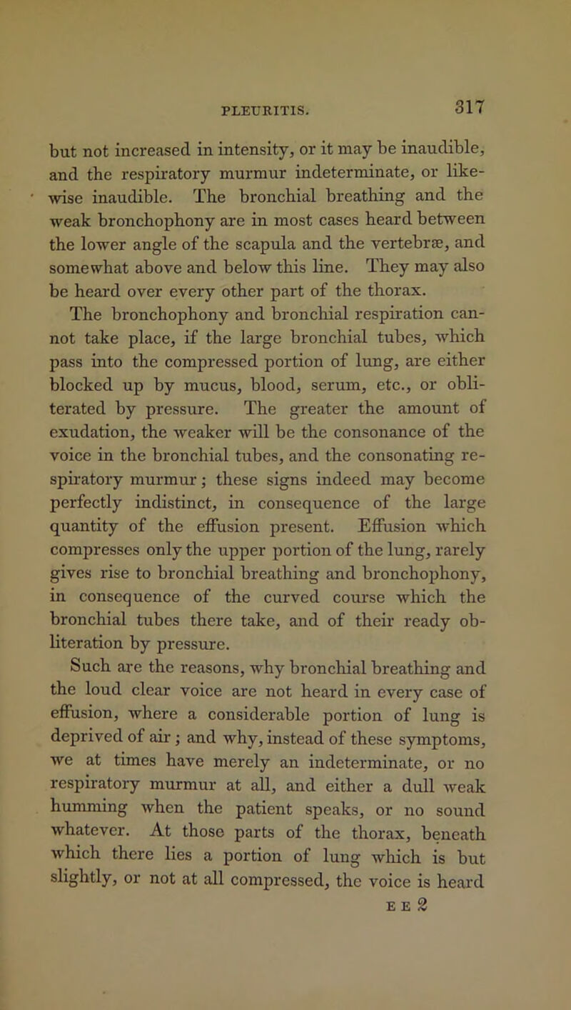 but not increased in intensity, or it may be inaudible, and the respiratory murmur indeterminate, or like- wise inaudible. The bronchial breathing and the weak bronchophony are in most cases heard between the lower angle of the scapula and the vertebrre, and somewhat above and below this line. They may also be heard over every other part of the thorax. The bronchophony and bronchial respiration can- not take place, if the large bronchial tubes, which pass into the compressed portion of lung, are either blocked up by mucus, blood, serum, etc., or obli- terated by pressure. The greater the amount of exudation, the weaker will be the consonance of the voice in the bronchial tubes, and the consonating re- spiratory murmur; these signs indeed may become perfectly indistinct, in consequence of the large quantity of the effusion present. Effusion which compresses only the upper portion of the lung, rarely gives rise to bronchial breathing and bronchophony, in consequence of the curved course which the bronchial tubes there take, and of their ready ob- literation by pressure. Such are the reasons, why bronchial breathing and the loud clear voice are not heard in every case of effusion, where a considerable portion of lung is deprived of air ; and why, instead of these symptoms, we at times have merely an indeterminate, or no respiratory murmur at all, and either a dull weak humming when the patient speaks, or no sound whatever. At those parts of the thorax, beneath which there lies a portion of lung which is but slightly, or not at all compressed, the voice is heard e e 2