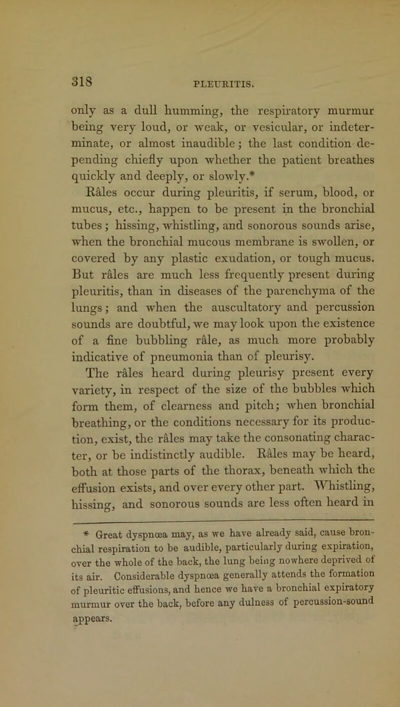 only as a dull humming, the respiratory murmur being very loud, or weak, or vesicular, or indeter- minate, or almost inaudible; the last condition de- pending chiefly upon whether the patient breathes quickly and deeply, or slowly* Rales occur during pleuritis, if serum, blood, or mucus, etc., happen to be present in the bronchial tubes ; hissing, whistling, and sonorous sounds arise, when the bronchial mucous membrane is swollen, or covered by any plastic exudation, or tough mucus. But rales are much less frequently present during pleuritis, than in diseases of the parenchyma of the lungs; and when the auscultatory and percussion sounds are doubtful, we may look upon the existence of a fine bubbling rale, as much more probably indicative of pneumonia than of pleurisy. The rales heard during pleurisy present every variety, in respect of the size of the bubbles which form them, of clearness and pitch; when bronchial breathing, or the conditions necessary for its produc- tion, exist, the rales may take the consonating charac- ter, or be indistinctly audible. Rales may be heard, both at those parts of the thorax, beneath which the effusion exists, and over every other part. Whistling, hissing, and sonorous sounds are less often heard in * Great dyspnoea may, as we have already said, cause bron- chial respiration to be audible, particularly during expiration, over the whole of the back, the lung being nowhere deprived of its air. Considerable dyspnoea generally attends the formation of pleuritic effusions, and hence we have a bronchial expiratory murmur over the back, before any dulness of percussion-sound appears.