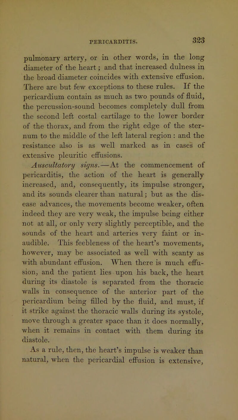 pulmonary artery, or in other words, in the long diameter of the heart; and that increased dulness in the broad diameter coincides with extensive effusion. There are but few exceptions to these rules. If the pericardium contain as much as two pounds of fluid, the percussion-sound becomes completely dull from the second left costal cartilage to the lower border of the thorax, and from the right edge of the ster- num to the middle of the left lateral region : and the resistance also is as well marked as in cases of extensive pleuritic effusions. Auscultatory signs.—At the commencement of pericarditis, the action of the heart is generally increased, and, consequently, its impulse stronger, and its sounds clearer than natural; but as the dis- ease advances, the movements become weaker, often indeed they are very weak, the impulse being either not at all, or only very slightly perceptible, and the sounds of the heart and arteries very faint or in- audible. This feebleness of the heart’s movements, however, may be associated as well with scanty as with abundant effusion. When there is much effu- sion, and the patient lies upon his back, the heart during its diastole is separated from the thoracic walls in consequence of the anterior part of the pericardium being filled by the fluid, and must, if it strike against the thoracic walls during its systole, move through a greater space than it does normally, when it remains in contact with them during its diastole. As a rule, then, the heart’s impulse is weaker than natural, when the pericardial effusion is extensive.