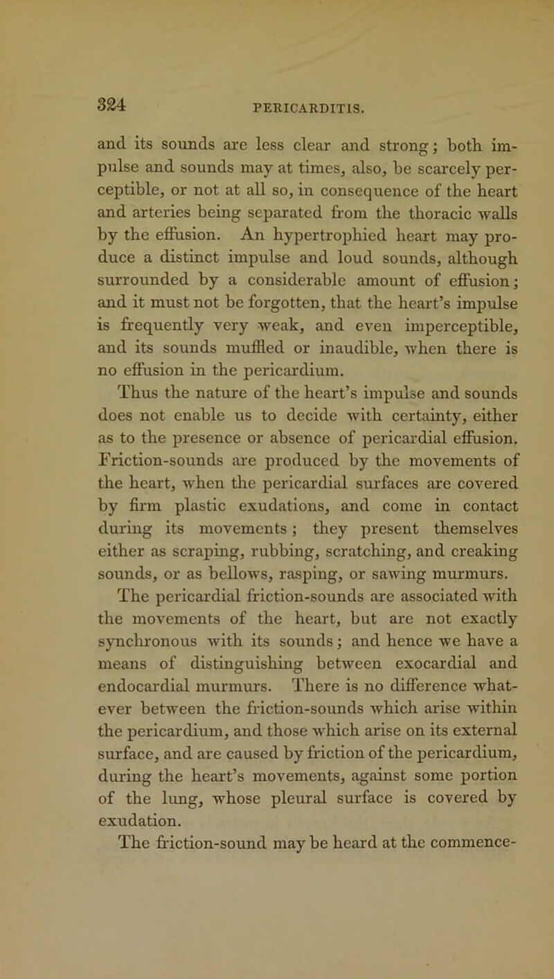 and its sounds are less clear and strong; both im- pulse and sounds may at times, also, be scarcely per- ceptible, or not at all so, in consequence of the heart and arteries being separated from the thoracic walls by the effusion. An hypertrophied heart may pro- duce a distinct impulse and loud sounds, although surrounded by a considerable amount of effusion; and it must not be forgotten, that the heart’s impulse is frequently very weak, and even imperceptible, and its sounds muffled or inaudible, when there is no effusion in the pericardium. Thus the nature of the heart’s impulse and sounds does not enable us to decide with certainty, either as to the presence or absence of pericardial effusion. Friction-sounds are produced by the movements of the heart, when the pericardial surfaces are covered by firm plastic exudations, and come in contact during its movements; they present themselves either as scraping, rubbing, scratching, and creaking sounds, or as bellows, rasping, or sawing murmurs. The pericardial friction-sounds are associated with the movements of the heart, but are not exactly synchronous with its sounds; and hence we have a means of distinguishing between exocardial and endocardial murmurs. There is no difference what- ever between the friction-sounds which arise within the pericardium, and those which arise on its external surface, and are caused by friction of the pericardium, during the heart’s movements, against some portion of the lung, whose pleural surface is covered by exudation. The friction-sound may be heard at the commence-