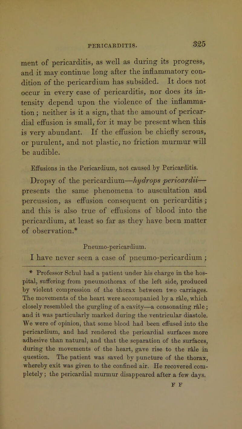 ment of pericarditis, as well as during its progress, and it may continue long after the inflammatory con- dition of the pericardium has subsided. It does not occur in every case of pericarditis, nor does its in- tensity depend upon the violence of the inflamma- tion ; neither is it a sign, that the amount of pericar- dial effusion is small, for it may be present when this is very abundant. If the effusion be chiefly serous, or purulent, and not plastic, no friction murmur will be audible. Effusions in the Pericardium, not caused by Pericarditis. Dropsy of the pericardium—hydrops pericardii— presents the same phenomena to auscultation and percussion, as effusion consequent on pericarditis ; and this is also true of effusions of blood into the pericardium, at least so far as they have been matter of observation.* Pneumo-pericardium. I have never seen a case of pneumo-pericardium ; * Professor Schul had a patient under his charge in the hos- pital, suffering from pneumothorax of the left side, produced by violent compression of the thorax between two carriages. The movements of the heart were accompanied by a rale, which closely resembled the gurgling of a cavity—a consonating rale ; and it was particularly marked during the ventricular diastole. We were of opinion, that some blood had been effused into the pericardium, and had rendered the pericardial surfaces more adhesive than natural, and that the separation of the surfaces, during the movements of the heart, gave rise to the r&le in question. The patient was saved by puncture of the thorax, whereby exit was given to the confined air. He recovered com- pletely ; the pericardial murmur disappeared after a few days. F F