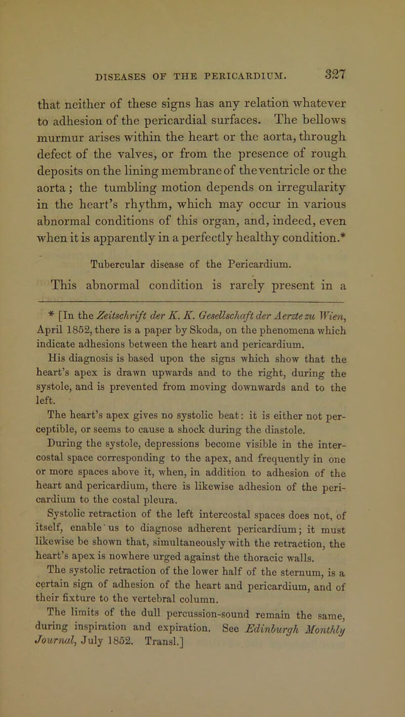 DISEASES OF THE PERICARDIUM. that neither of these signs has any relation whatever to adhesion of the pericardial surfaces. The bellows murmur arises within the heart or the aorta, through defect of the valves, or from the presence of rough deposits on the lining membrane of the ventricle or the aorta ; the tumbling motion depends on irregularity in the heart’s rhythm, which may occur in various abnormal conditions of this organ, and, indeed, even when it is apparently in a perfectly healthy condition.* Tubercular disease of the Pericardium. This abnormal condition is rarely present in a * [In the Zeitschrift der K.K. Gesellschaft der Aerzte zu Wien, April 1852, there is a paper by Skoda, on the phenomena which indicate adhesions between the heart and pericardium. His diagnosis is based upon the signs which show that the heart’s apex is drawn upwards and to the right, during the systole, and is prevented from moving downwards and to the left. The heart’s apex gives no systolic beat: it is either not per- ceptible, or seems to cause a shock during the diastole. During the systole, depressions become visible in the inter- costal space corresponding to the apex, and frequently in one or more spaces above it, when, in addition to adhesion of the heart and pericardium, there is likewise adhesion of the peri- cardium to the costal pleura. Systolic retraction of the left intercostal spaces does not, of itself, enable' us to diagnose adherent pericardium; it must likewise be shown that, simultaneously with the retraction, the heart’s apex is nowhere urged against the thoracic walls. The systolic retraction of the lower half of the sternum, is a certain sign of adhesion of the heart and pericardium, and of their fixture to the vertebral column. The limits of the dull percussion-sound remain the same, during inspiration and expiration. See Edinburgh Monthly Journal, July 1852. Transl.]