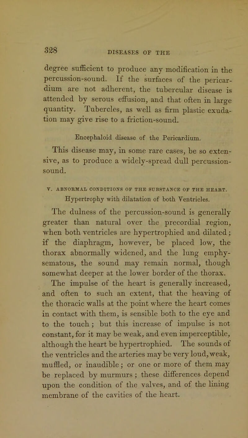 degree sufficient to produce any modification in the percussion-sound. If the surfaces of the pericar- dium are not adherent, the tubercular disease is attended by serous effusion, and that often in large quantity. Tubercles, as well as firm plastic exuda- tion may give rise to a friction-sound. Encephaloid disease of tlie Pericardium. This disease may, in some rare cases, be so exten- sive, as to produce a widely-spread dull percussion- sound. V. ABNORMAL CONDITIONS OP THE SUBSTANCE OF THE HEART. Hypertrophy with dilatation of both Ventricles. The dulness of the percussion-sound is generally greater than natural over the precordial region, when both ventricles are hypertrophied and dilated; if the diaphragm, however, be placed low, the thorax abnormally widened, and the lung emphy- sematous, the sound may remain normal, though somewhat deeper at the lower border of the thorax. The impulse of the heart is generally increased, and often to such an extent, that the heaving of the thoracic walls at the point where the heart comes in contact with them, is sensible both to the eye and to the touch; but this increase of impulse is not constant, for it may be weak, and even imperceptible, although the heart be hypertrophied. The sounds of the ventricles and the arteries maybe very loud,weak, muffled, or inaudible; or one or more of them may be replaced by murmurs ; these differences depend upon the condition of the valves, and of the lining membrane of the cavities of the heart.