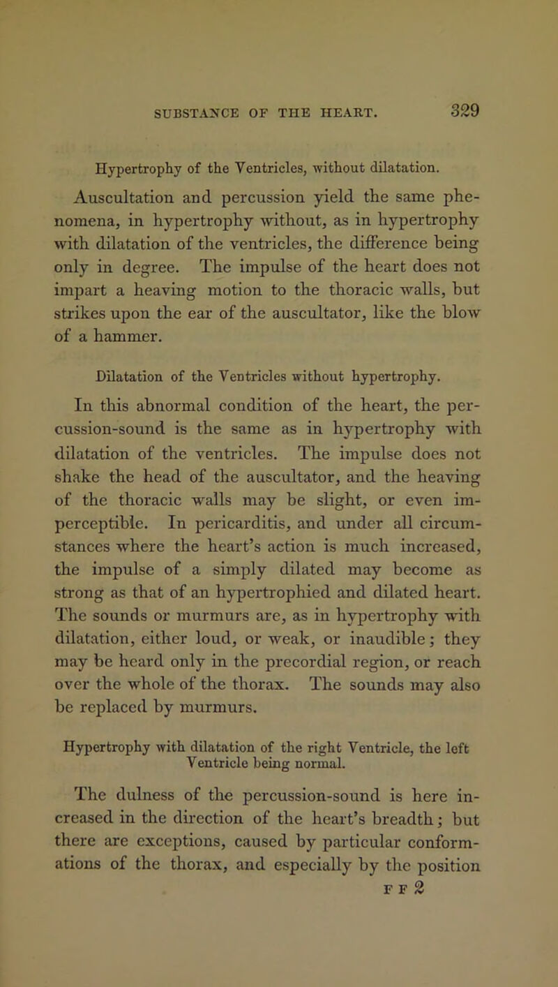 Hypertrophy of the Ventricles, without dilatation. Auscultation and percussion yield the same phe- nomena, in hypertrophy without, as in hypertrophy with dilatation of the ventricles, the difference being only in degree. The impulse of the heart does not impart a heaving motion to the thoracic walls, but strikes upon the ear of the auscultator, like the blow of a hammer. Dilatation of the Ventricles without hypertrophy. In this abnormal condition of the heart, the per- cussion-sound is the same as in hypertrophy with dilatation of the ventricles. The impulse does not shake the head of the auscultator, and the heaving of the thoracic walls may be slight, or even im- perceptible. In pericarditis, and under all circum- stances where the heart’s action is much increased, the impulse of a simply dilated may become as strong as that of an hypertrophied and dilated heart. The sounds or murmurs are, as in hypertrophy with dilatation, either loud, or weak, or inaudible; they may be heard only in the precordial region, or reach over the whole of the thorax. The sounds may also be replaced by murmurs. Hypertrophy with dilatation of the right Ventricle, the left Ventricle being normal. The dulness of the percussion-sound is here in- creased in the direction of the heart’s breadth; but there are exceptions, caused by particular conform- ations of the thorax, and especially by the position F F 2