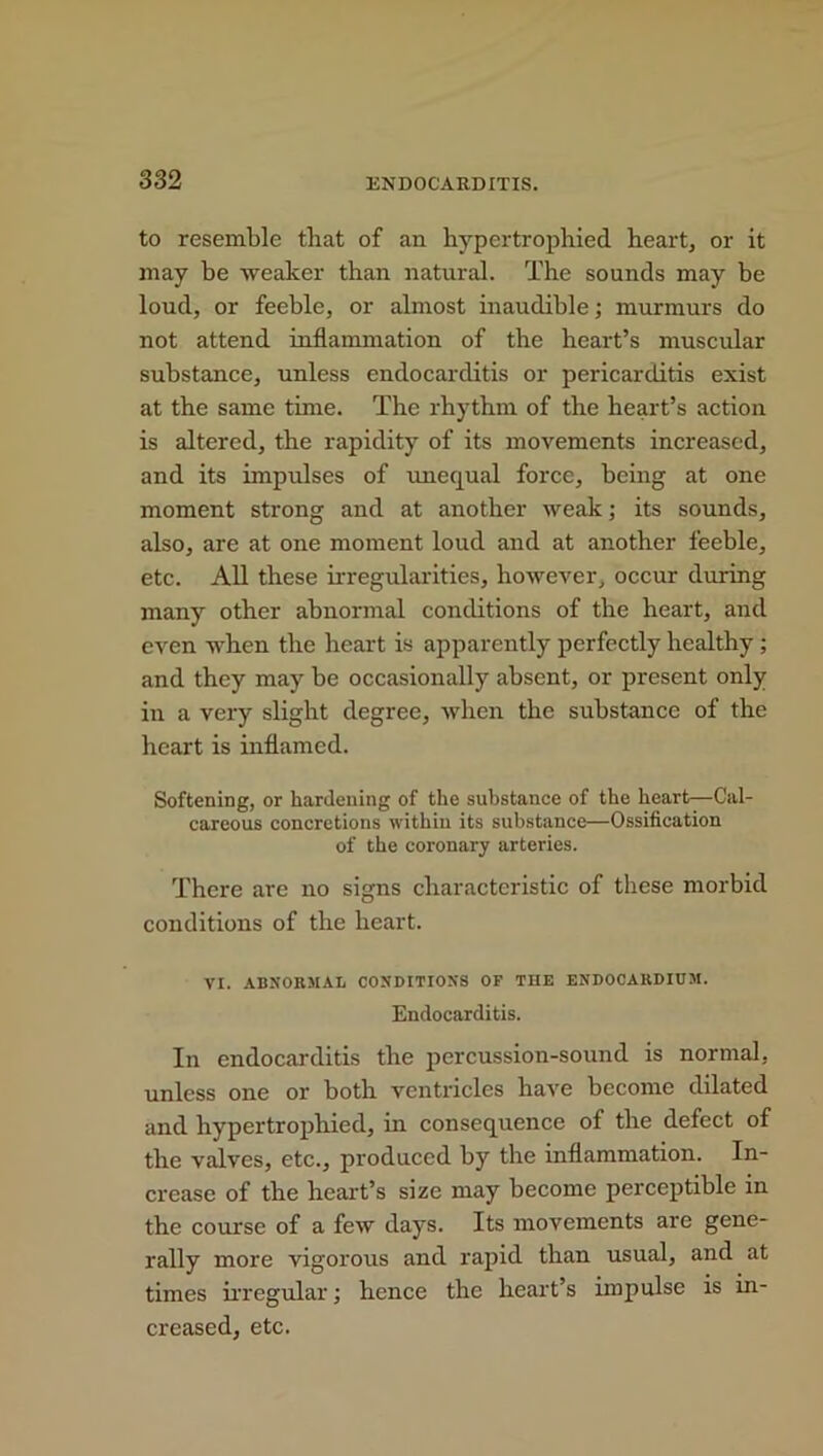 to resemble that of an hypertrophied heart, or it may be weaker than natural. The sounds may be loud, or feeble, or almost inaudible; murmurs do not attend inflammation of the heart’s muscular substance, unless endocarditis or pericarditis exist at the same time. The rhythm of the heart’s action is altered, the rapidity of its movements increased, and its impulses of unequal force, being at one moment strong and at another weak; its sounds, also, are at one moment loud and at another feeble, etc. All these irregularities, however, occur during many other abnormal conditions of the heart, and even when the heart is apparently perfectly healthy ; and they may be occasionally absent, or present only in a very slight degree, when the substance of the heart is inflamed. Softening, or hardening of the substance of the heart—Cal- careous concretions within its substance—Ossification of the coronary arteries. There arc no signs characteristic of these morbid conditions of the heart. VI. ABNORMAL CONDITIONS OF THE ENDOCARDIUM. Endocarditis. In endocarditis the percussion-sound is normal, unless one or both ventricles have become dilated and hypertrophied, in consequence of the defect of the valves, etc., produced by the inflammation. In- crease of the heart’s size may become perceptible in the course of a few days. Its movements are gene- rally more vigorous and rapid than usual, and at times irregular; hence the heart’s impulse is in- creased, etc.