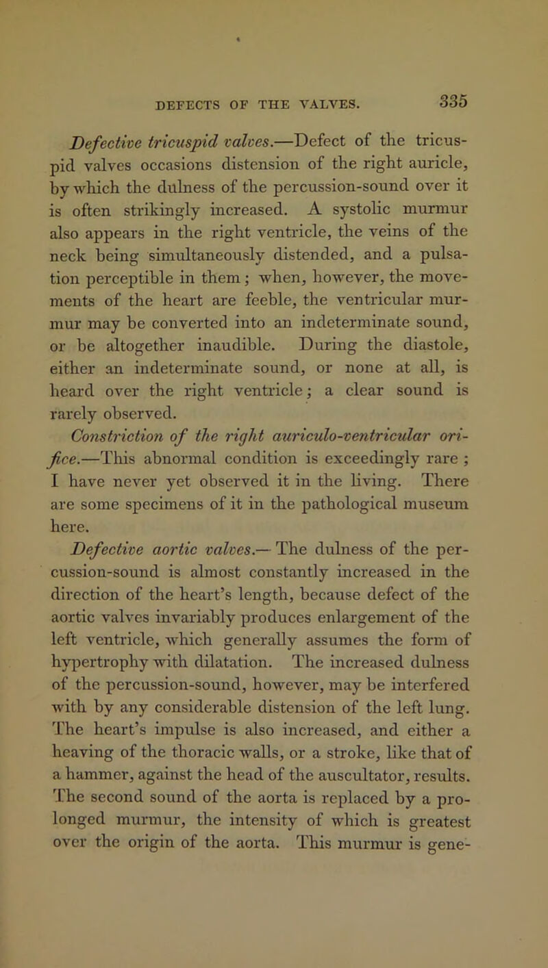 Defective tricuspid valves.—Defect of the tricus- pid valves occasions distension of the right auricle, by which the dulness of the percussion-sound over it is often strikingly increased. A systolic murmur also appears in the right ventricle, the veins of the neck being simultaneously distended, and a pulsa- tion perceptible in them; when, however, the move- ments of the heart are feeble, the ventricular mur- mur may be converted into an indeterminate sound, or be altogether inaudible. During the diastole, either an indeterminate sound, or none at all, is heard over the right ventricle; a clear sound is rarely observed. Constriction of the right auriculo-ventricular ori- fice.—This abnormal condition is exceedingly rare ; I have never yet observed it in the living. There are some specimens of it in the pathological museum here. Defective aortic valves.— The dulness of the per- cussion-sound is almost constantly increased in the direction of the heart’s length, because defect of the aortic valves invariably produces enlargement of the left ventricle, which generally assumes the form of hypertrophy with dilatation. The increased dulness of the percussion-sound, however, may be interfered with by any considerable distension of the left lung. The heart’s impulse is also increased, and either a heaving of the thoracic walls, or a stroke, like that of a hammer, against the head of the auscultator, results. The second sound of the aorta is replaced by a pro- longed murmur, the intensity of which is greatest over the origin of the aorta. This murmur is gene-