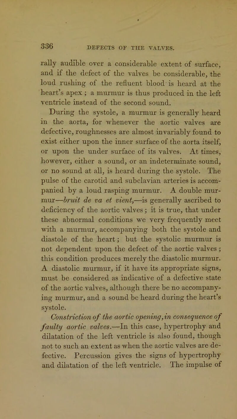 rally audible over a considerable extent of surface, and if the defect of the valves be considerable, the loud rushing of the refluent blood is beard at the heart’s apex; a murmur is thus produced in the left ventricle instead of the second sound. During the systole, a murmur is generally heard in the aorta, for whenever the aortic valves are defective, roughnesses are almost invariably found to exist either upon the inner surface of the aorta itself, or upon the under surface of its valves. At times, however, either a sound, or an indeterminate sound, or no sound at all, is heard during the systole. The pulse of the carotid and subclavian arteries is accom- panied by a loud rasping murmur. A double mur- mur—bruit de va et vient,—is generally ascribed to deficiency of the aortic valves; it is true, that under these abnormal conditions we very frequently meet with a murmur, accompanying both the systole and diastole of the heart; but the systolic murmur is not dependent upon the defect of the aortic valves; this condition produces merely the diastolic murmur. A diastolic murmur, if it have its appropriate signs, must be considered as indicative of a defective state of the aortic valves, although there be no accompany- ing murmur, and a sound be heard during the heart’s systole. Constriction of the aortic opening, in consequence of faulty aortic valves.—In this case, hypertrophy and dilatation of the left ventricle is also found, though not to such an extent as when the aortic valves are de- fective. Percussion gives the signs of hypertrophy and dilatation of the left ventricle. The impulse of