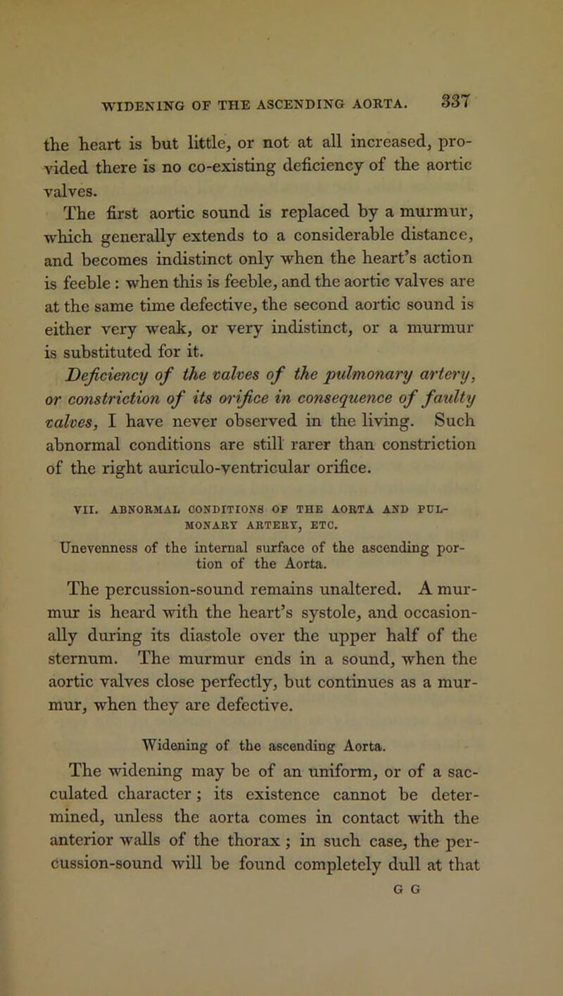 WIDENING OF THE ASCENDING AORTA. 33 I the heart is but little, or not at all increased, pro- vided there is no co-existing deficiency of the aortic valves. The first aortic sound is replaced by a murmur, which generally extends to a considerable distance, and becomes indistinct only when the heart’s action is feeble : when this is feeble, and the aortic valves are at the same time defective, the second aortic sound is either very weak, or very indistinct, or a murmur is substituted for it. Deficiency of the valves of the pulmonary artery, or constriction of its orifice in consequence of faulty valves, I have never observed in the living. Such abnormal conditions are still rarer than constriction of the right auriculo-ventricular orifice. VII. ABNORMAL CONDITIONS OP THE AORTA AND PUL- MONARY ARTERY, ETC. Unevenness of the internal surface of the ascending por- tion of the Aorta. The percussion-sound remains unaltered. A mur- mur is heard with the heart’s systole, and occasion- ally during its diastole over the upper half of the sternum. The murmur ends in a sound, when the aortic valves close perfectly, but continues as a mur- mur, when they are defective. Widening of the ascending Aorta. The widening may be of an uniform, or of a sac- culated character; its existence cannot be deter- mined, unless the aorta comes in contact with the anterior walls of the thorax ; in such case, the per- cussion-sound will be found completely dull at that G G