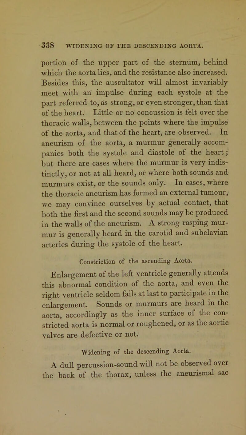 portion of the upper part of the sternum, behind, which the aorta lies, and the resistance also increased. Besides this, the auscultator will almost invariably meet with an impulse during each systole at the part referred to, as strong, or even stronger, than that of the heart. Little or no concussion is felt over the thoracic walls, between the points where the impulse of the aorta, and that of the heart, are observed. In aneurism of the aorta, a murmur generally accom- panies both the systole and diastole of the heart; but there are cases where the murmur is very indis- tinctly, or not at all heard, or where both sounds and murmurs exist, or the sounds only. In cases, where the thoracic aneurism has formed an external tumour, we may convince ourselves by actual contact, that both the first and the second sounds may be produced in the -walls of the aneurism. A strong rasping mur- mur is generally heard in the carotid and subclavian arteries during the systole of the heart. Constriction of the ascending Aorta. Enlargement of the left ventricle generally attends this abnormal condition of the aorta, and even the right ventricle seldom fails at last to participate m the enlargement. Sounds or murmurs are heard in the aorta, accordingly as the inner surface of the con- stricted aorta is normal or roughened, or as the aortic valves are defective or not. Widening of the descending Aorta. A dull percussion-sound will not be observed over the back of the thorax, unless the aneurismal sac