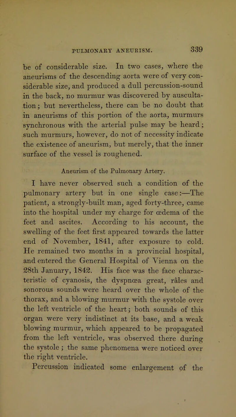 be of considerable size. In two cases, where tbe aneurisms of the descending aorta were of very con- siderable size, and produced a dull percussion-sound in the back, no murmur was discovered by ausculta- tion ; but nevertheless, there can be no doubt that in aneurisms of this portion of the aorta, murmurs synchronous with the arterial pulse may be heard; such murmurs, however, do not of necessity indicate the existence of aneurism, but merely, that the inner surface of the vessel is roughened. Aneurism of the Pulmonary Artery. I have never observed such a condition of the pulmonary artery but in one single case:—The patient, a strongly-built man, aged forty-three, came into the hospital under my charge for oedema of the feet and ascites. According to his account, the swelling of the feet first appeared towards the latter end of November, 1841, after exposure to cold. He remained two months in a provincial hospital, and entered the General Hospital of Vienna on the 28th January, 1842. His face was the face charac- teristic of cyanosis, the dyspnoea great, rales and sonorous sounds were heard over the whole of the thorax, and a blowing murmur with the systole over the left ventricle of the heart; both sounds of this organ were very indistinct at its base, and a weak blowing murmur, which appeared to be propagated from the left ventricle, was observed there during the systole ; the same phenomena were noticed over the right ventricle. Percussion indicated some enlargement of the