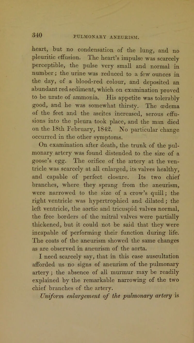 heart, but no condensation of the lung, and no pleuritic effusion. The heart’s impulse was scarcely perceptible, the pulse very small and normal in number; the urine was reduced to a few ounces in the day, of a blood-red colour, and deposited an abundant red sediment, which on examination proved to be urate of ammonia. His appetite was tolerably good, and he was somewhat thirsty. The oedema of the feet and the ascites increased, serous effu- sions into the pleura took place, and the man died on the 18th February, 1842. No particular change occurred in the other symptoms. On examination after death, the trunk of the pul- monary artery was found distended to the size of a goose’s egg. The orifice of the artery at the ven- tricle was scarcely at all enlarged, its valves healthy, and capable of perfect closure. Its two chief branches, where they sprang from the aneurism, were narrowed to the size of a crow’s quill; the right ventricle was hypertrophied and dilated; the left ventricle, the aortic and tricuspid valves normal, the free borders of the mitral valves were partially thickened, but it could not be said that they were incapable of performing their function during life. The coats of the aneurism showed the same changes as are observed in aneurism of the aorta. I need scarcely say, that in this case auscultation afforded us no signs of aneurism of the pulmonary artery; the absence of all murmur may be readily explained by the remarkable narrowing of the two chief branches of the artery. Uniform enlargement of the pulmonary artery is