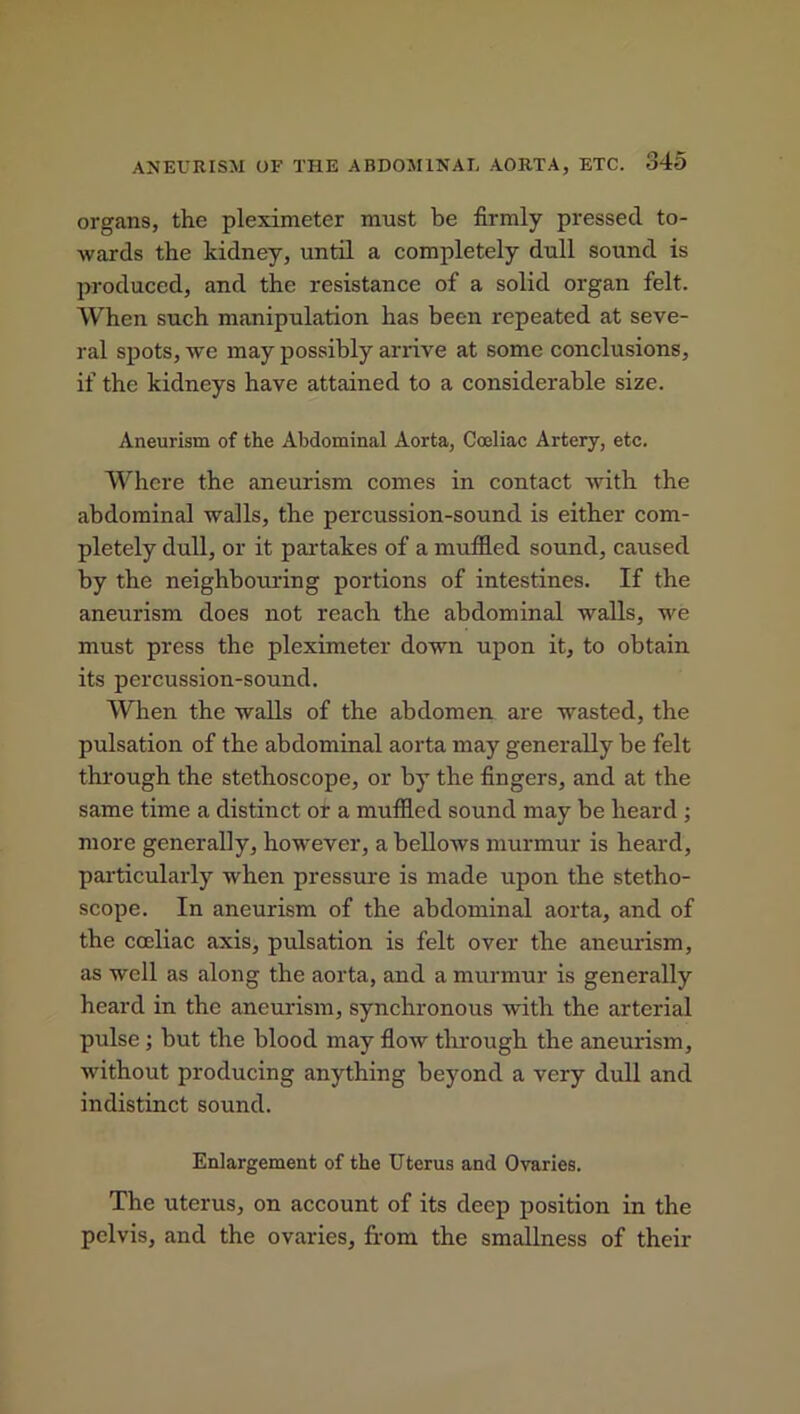 organs, the pleximeter must be firmly pressed to- wards the kidney, until a completely dull sound is produced, and the resistance of a solid organ felt. When such manipulation has been repeated at seve- ral spots, we may possibly arrive at some conclusions, if the kidneys have attained to a considerable size. Aneurism of the Abdominal Aorta, Coeliac Artery, etc. Where the aneurism comes in contact with the abdominal walls, the percussion-sound is either com- pletely dull, or it partakes of a muffled sound, caused by the neighbouring portions of intestines. If the aneurism does not reach the abdominal walls, we must press the pleximeter down upon it, to obtain its percussion-sound. When the walls of the abdomen are wasted, the pulsation of the abdominal aorta may generally be felt through the stethoscope, or by the fingers, and at the same time a distinct or a muffled sound may be heard ; more generally, however, a bellows murmur is heard, particularly when pressure is made upon the stetho- scope. In aneurism of the abdominal aorta, and of the coeliac axis, pulsation is felt over the aneurism, as well as along the aorta, and a murmur is generally heard in the aneurism, synchronous with the arterial pulse ; but the blood may flow through the aneurism, without producing anything beyond a very dull and indistinct sound. Enlargement of the Uterus and Ovaries. The uterus, on account of its deep position in the pelvis, and the ovaries, from the smallness of their