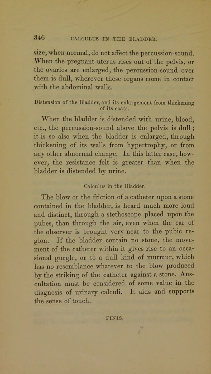 CALCULUS IN THE BLADDER. size, when normal, do not affect the percussion-sound. When the pregnant uterus rises out of the pelvis, or the ovaries are enlarged, the percussion-sound over them is dull, wherever these organs come in contact with the abdominal walls. Distension of the Bladder, and its enlargement from thickening of its coats. When the bladder is distended with urine, blood, etc., the percussion-sound above the pelvis is dull; it is so also when the bladder is enlarged, through thickening of its walls from hypertrophy, or from any other abnormal change. In this latter case, how- ever, the resistance felt is greater than when the bladder is distended by urine. Calculus in the Bladder. The blow or the friction of a catheter upon a stone contained in the bladder, is heard much more loud and distinct, through a stethoscope placed upon the pubes, than through the air, even when the ear of the observer is brought very near to the pubic re- gion. If the bladder contain no stone, the move- ment of the catheter within it gives rise to an occa- sional gurgle, or to a dull kind of murmur, which has no resemblance whatever to the blow produced by the striking of the catheter against a stone. Aus- cultation must he considered of some value in the diagnosis of urinary calculi. It aids and supports the sense of touch. FINIS.