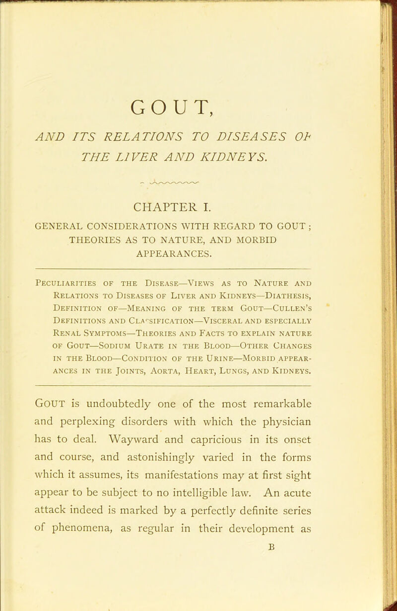 GOUT, AND ITS RELATIONS TO DISEASES Oh THE LIVER AND KIDNEYS. CHAPTER I. GENERAL CONSIDERATIONS WITH REGARD TO GOUT ; THEORIES AS TO NATURE, AND MORBID APPEARANCES. Peculiarities of the Disease—Views as to Nature and Relations to Diseases of Liver and Kidneys—Diathesis, Definition of—Meaning of the term Gout—Cullen’s Definitions and Classification—Visceral and especially Renal Symptoms—Theories and Facts to explain nature of Gout—Sodium Urate in the Blood—Other Changes in the Blood—Condition of the Urine—Morbid appear- ances in the Joints, Aorta, Heart, Lungs, and Kidneys. Gout is undoubtedly one of the most remarkable and perplexing disorders with which the physician has to deal. Wayward and capricious in its onset and course, and astonishingly varied in the forms which it assumes, its manifestations may at first sight appear to be subject to no intelligible law. An acute attack indeed is marked by a perfectly definite series of phenomena, as regular in their development as B