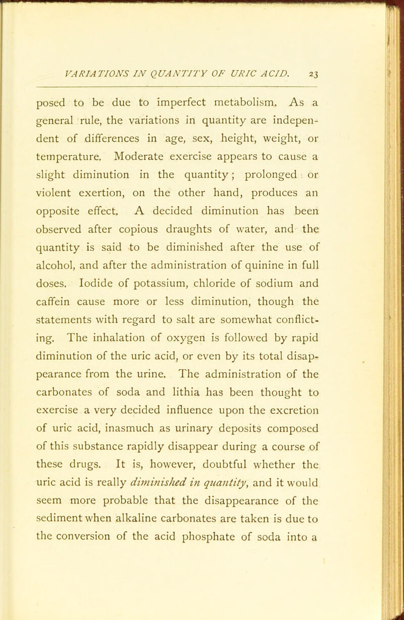 posed to be due to imperfect metabolism. As a general rule, the variations in quantity are indepen- dent of differences in age, sex, height, weight, 01- temperature. Moderate exercise appears to cause a slight diminution in the quantity; prolonged or violent exertion, on the other hand, produces an opposite effect. A decided diminution has been observed after copious draughts of water, and the quantity is said to be diminished after the use of alcohol, and after the administration of quinine in full doses. Iodide of potassium, chloride of sodium and caffein cause more or less diminution, though the statements with regard to salt are somewhat conflict- ing. The inhalation of oxygen is followed by rapid diminution of the uric acid, or even by its total disap- pearance from the urine. The administration of the carbonates of soda and lithia has been thought to exercise a very decided influence upon the excretion of uric acid, inasmuch as urinary deposits composed of this substance rapidly disappear during a course of these drugs. It is, however, doubtful whether the uric acid is really diminished in quantity, and it would seem more probable that the disappearance of the sediment when alkaline carbonates are taken is due to the conversion of the acid phosphate of soda into a