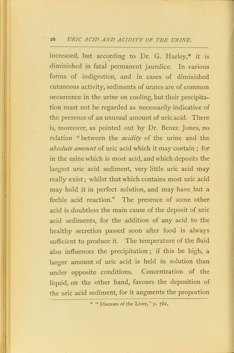 increased, but according to Dr. G. Harley,* it is diminished in fatal permanent jaundice. In various forms of indigestion, and in cases of diminished cutaneous activity, sediments of urates are of common occurrence in the urine on cooling, but their precipita- tion must not be regarded as necessarily indicative of the presence of an unusual amount of uric acid. There is, moreover, as pointed out by Dr. Bence Jones, no relation “ between the acidity of the urine and the absolute amount of uric acid which it may contain ; for in the urine which is most acid, and which deposits the \ largest uric acid sediment, very little uric acid may really exist; whilst that which contains most uric acid may hold it in perfect solution, and may have but a feeble acid reaction.” The presence of some other acid is doubtless the main cause of the deposit of uric acid sediments, for the addition of any acid to the healthy secretion passed soon after food is always sufficient to produce it. The temperature of the fluid also influences the precipitation ; if this be high, a lamer amount of uric acid is held in solution than o under opposite conditions. Concentration of the liquid, on the other hand, favours the deposition of the uric acid sediment, for it augments the proportion