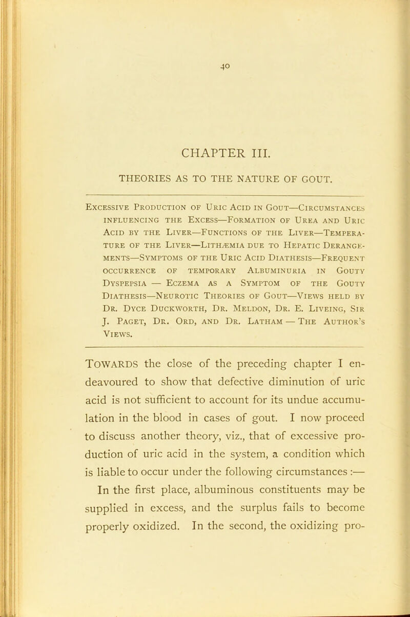 CHAPTER III. THEORIES AS TO THE NATURE OF GOUT. Excessive Production of Uric Acid in Gout—Circumstances INFLUENCING THE EXCESS—FORMATION OF UREA AND URIC Acid by the Liver—Functions of the Liver—Tempera- ture of the Liver—Lith^emia due to Hepatic Derange- ments—Symptoms of the Uric Acid Diathesis—Frequent occurrence of temporary Albuminuria in Gouty Dyspepsia — Eczema as a Symptom of the Gouty Diathesis—Neurotic Theories of Gout—Views held by Dr. Dyce Duckworth, Dr. Meldon, Dr. E. Liveing, Sir J. Paget, Dr. Ord, and Dr. Latham — The Author’s Views. Towards the close of the preceding chapter I en- deavoured to show that defective diminution of uric acid is not sufficient to account for its undue accumu- lation in the blood in cases of gout. I now proceed to discuss another theory, viz., that of excessive pro- duction of uric acid in the system, a condition which is liable to occur under the following circumstances :— In the first place, albuminous constituents may be supplied in excess, and the surplus fails to become properly oxidized. In the second, the oxidizing pro-