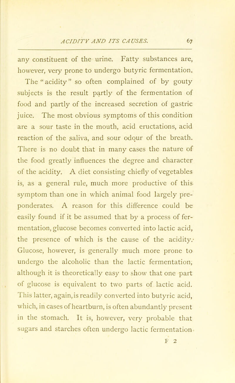 any constituent of the urine. Fatty substances are, however, very prone to undergo butyric fermentation. The “acidity” so often complained of by gouty subjects is the result partly of the fermentation of food and partly of the increased secretion of gastric juice. The most obvious symptoms of this condition are a sour taste in the mouth, acid eructations, acid reaction of the saliva, and sour odour of the breath. There is no doubt that in many cases the nature of the food greatly influences the degree and character of the acidity. A diet consisting chiefly of vegetables is, as a general rule, much more productive of this symptom than one in which animal food largely pre- ponderates. A reason for this difference could be easily found if it be assumed that by a process of fer- mentation, glucose becomes converted into lactic acid, the presence of which is the cause of the acidity.- Glucose, however, is generally much more prone to undergo the alcoholic than the lactic fermentation, although it is theoretically easy to show that one part of glucose is equivalent to two parts of lactic acid. This latter, again,is readily converted into butyric acid, which, in cases of heartburn, is often abundantly present in the stomach. It is, however, very probable that sugars and starches often undergo lactic fermentation F 2