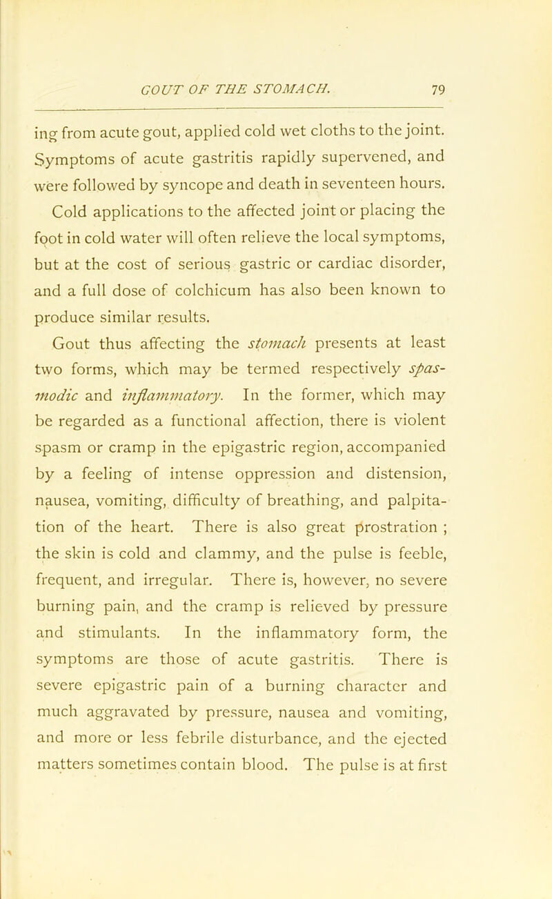 ing from acute gout, applied cold wet cloths to the joint. Symptoms of acute gastritis rapidly supervened, and were followed by syncope and death in seventeen hours. Cold applications to the affected joint or placing the foot in cold water will often relieve the local symptoms, but at the cost of serious gastric or cardiac disorder, and a full dose of colchicum has also been known to produce similar results. Gout thus affecting the stomach presents at least two forms, which may be termed respectively spas- modic and inflammatory. In the former, which may be regarded as a functional affection, there is violent spasm or cramp in the epigastric region, accompanied by a feeling of intense oppression and distension, nausea, vomiting, difficulty of breathing, and palpita- tion of the heart. There is also great prostration ; the skin is cold and clammy, and the pulse is feeble, frequent, and irregular. There is, however, no severe burning pain, and the cramp is relieved by pressure and stimulants. In the inflammatory form, the symptoms are those of acute gastritis. There is severe epigastric pain of a burning character and much aggravated by pressure, nausea and vomiting, and more or less febrile disturbance, and the ejected matters sometimes contain blood. The pulse is at first