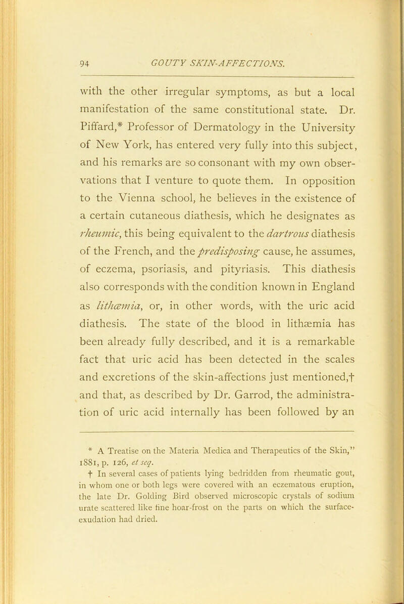 with the other irregular symptoms, as but a local manifestation of the same constitutional state. Dr. Piffard,* Professor of Dermatology in the University of New York, has entered very fully into this subject, and his remarks are so consonant with my own obser- vations that I venture to quote them. In opposition to the Vienna school, he believes in the existence of a certain cutaneous diathesis, which he designates as rheumic, this being equivalent to the dartrous diathesis of the French, and the predisposing cause, he assumes, of eczema, psoriasis, and pityriasis. This diathesis also corresponds with the condition known in England as lithcemia, or, in other words, with the uric acid diathesis. The state of the blood in lithaemia has been already fully described, and it is a remarkable fact that uric acid has been detected in the scales and excretions of the skin-affections just mentioned,t and that, as described by Dr. Garrod, the administra- tion of uric acid internally has been followed by an * A Treatise on the Materia Medica and Therapeutics of the Skin,” 1881, p. 126, et seq. f In several cases of patients lying bedridden from rheumatic gout, in whom one or both legs were covered with an eczematous eruption, the late Dr. Golding Bird observed microscopic crystals of sodium urate scattered like fine hoar-frost on the parts on which the surface- exudation had dried.