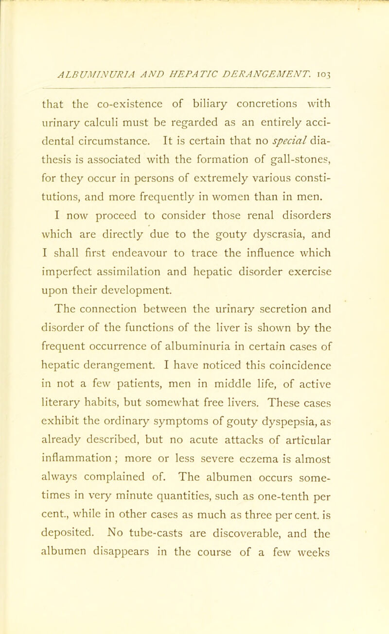 that the co-existence of biliary concretions with urinary calculi must be regarded as an entirely acci- dental circumstance. It is certain that no special dia- thesis is associated with the formation of gall-stones, for they occur in persons of extremely various consti- tutions, and more frequently in women than in men. I now proceed to consider those renal disorders which are directly due to the gouty dyscrasia, and I shall first endeavour to trace the influence which imperfect assimilation and hepatic disorder exercise upon their development. The connection between the urinary secretion and disorder of the functions of the liver is shown by the frequent occurrence of albuminuria in certain cases of hepatic derangement. I have noticed this coincidence in not a few patients, men in middle life, of active literary habits, but somewhat free livers. These cases exhibit the ordinary symptoms of gouty dyspepsia, as already described, but no acute attacks of articular inflammation ; more or less severe eczema is almost always complained of. The albumen occurs some- times in very minute quantities, such as one-tenth per cent., while in other cases as much as three percent, is deposited. No tube-casts are discoverable, and the albumen disappears in the course of a few weeks