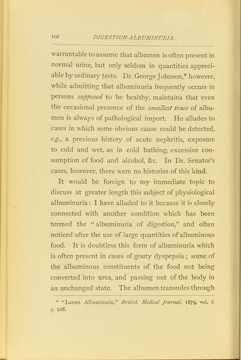 io6 DIGESTION-ALB UMINURIA. warrantable to assume that albumen is often present in normal urine, but only seldom in quantities appreci- able by ordinary tests. Dr. George Johnson,* however, while admitting that albuminuria frequently occurs in persons supposed to be healthy, maintains that even the occasional presence of the smallest trace of albu- men is always of pathological import. He alludes to cases in which some obvious cause could be detected, e.g., a previous history of acute nephritis, exposure to cold and wet, as in cold bathing, excessive con- sumption of food and alcohol, &c. In Dr. Senator’s cases, however, there were no histories of this kind. It would be foreign to my immediate topic to discuss at greater length this subject of physiological albuminuria: I have alluded to it because it is closely connected with another condition which has been termed the “ albuminuria of digestion,” and often noticed after the use of large quantities of albuminous food. It is doubtless this form of albuminuria which is often present in cases of gouty dyspepsia ; some of the albuminous constituents of the food not being converted into urea, and passing out of the body in an unchanged state. The albumen transudes through * “Latent Albuminuria,” British Medical Journal, 1879, vol. ii p. 928.