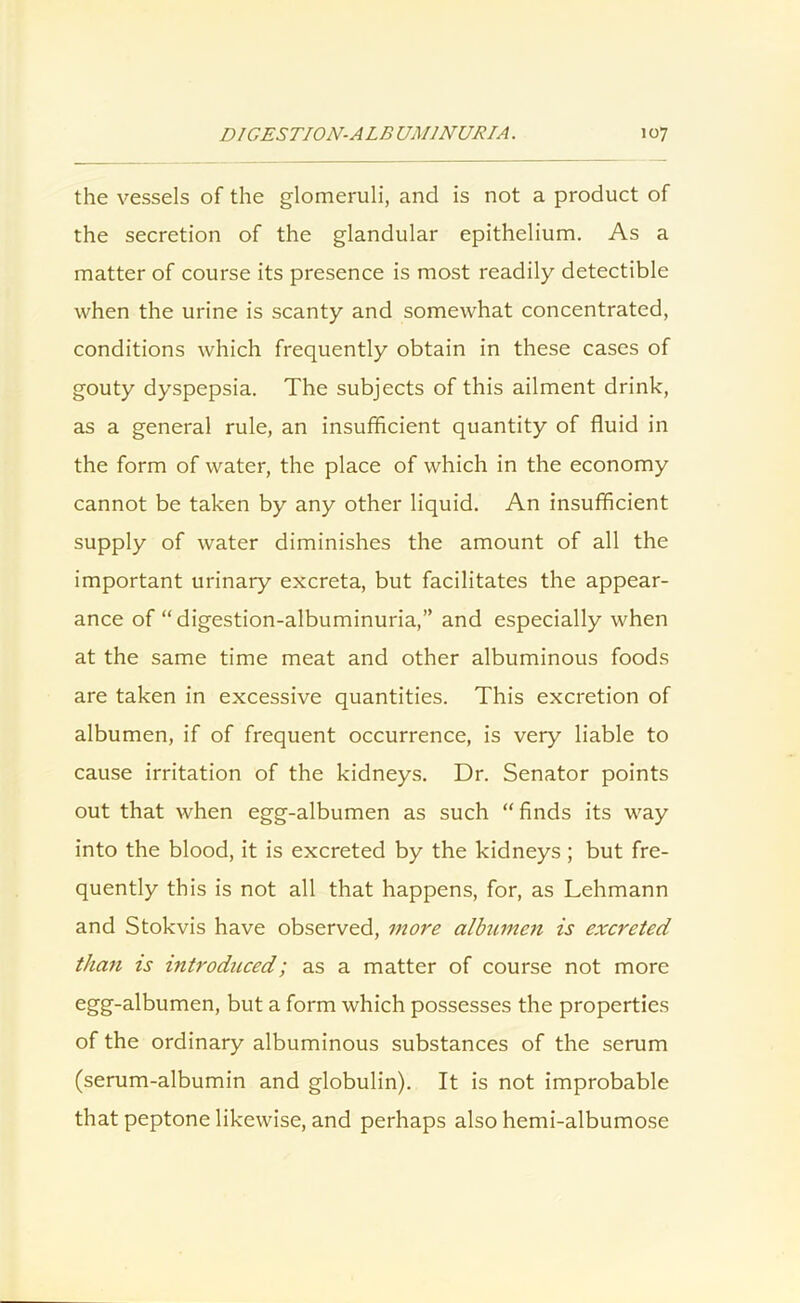 the vessels of the glomeruli, and is not a product of the secretion of the glandular epithelium. As a matter of course its presence is most readily detectible when the urine is scanty and somewhat concentrated, conditions which frequently obtain in these cases of gouty dyspepsia. The subjects of this ailment drink, as a general rule, an insufficient quantity of fluid in the form of water, the place of which in the economy cannot be taken by any other liquid. An insufficient supply of water diminishes the amount of all the important urinary excreta, but facilitates the appear- ance of “digestion-albuminuria,” and especially when at the same time meat and other albuminous foods are taken in excessive quantities. This excretion of albumen, if of frequent occurrence, is very liable to cause irritation of the kidneys. Dr. Senator points out that when egg-albumen as such “ finds its way into the blood, it is excreted by the kidneys ; but fre- quently this is not all that happens, for, as Lehmann and Stokvis have observed, more albumen is excreted than is introduced; as a matter of course not more egg-albumen, but a form which possesses the properties of the ordinary albuminous substances of the serum (serum-albumin and globulin). It is not improbable that peptone likewise, and perhaps also hemi-albumose