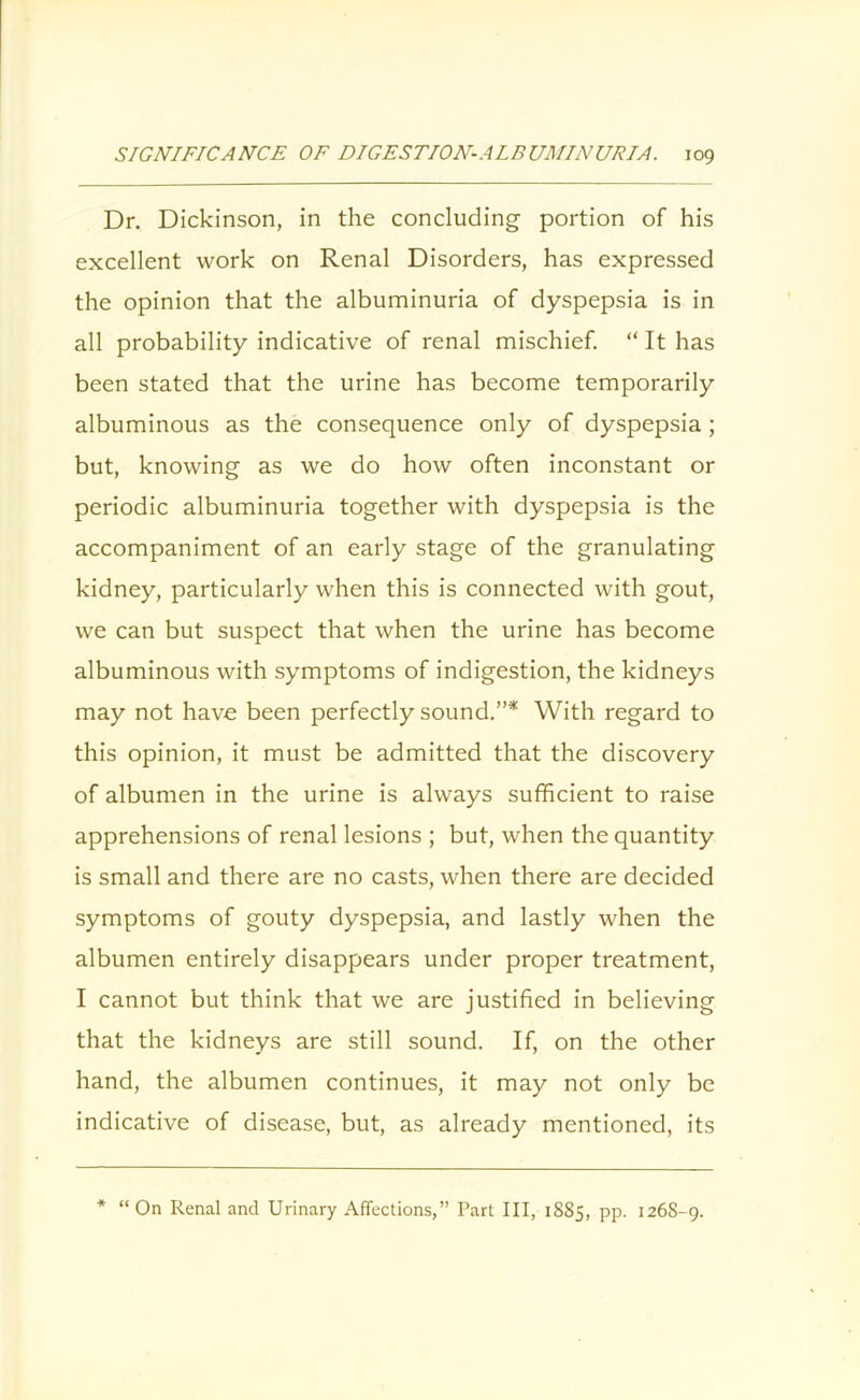 Dr. Dickinson, in the concluding portion of his excellent work on Renal Disorders, has expressed the opinion that the albuminuria of dyspepsia is in all probability indicative of renal mischief. “ It has been stated that the urine has become temporarily albuminous as the consequence only of dyspepsia ; but, knowing as we do how often inconstant or periodic albuminuria together with dyspepsia is the accompaniment of an early stage of the granulating kidney, particularly when this is connected with gout, we can but suspect that when the urine has become albuminous with symptoms of indigestion, the kidneys may not have been perfectly sound.”* With regard to this opinion, it must be admitted that the discovery of albumen in the urine is always sufficient to raise apprehensions of renal lesions ; but, when the quantity is small and there are no casts, when there are decided symptoms of gouty dyspepsia, and lastly when the albumen entirely disappears under proper treatment, I cannot but think that we are justified in believing that the kidneys are still sound. If, on the other hand, the albumen continues, it may not only be indicative of disease, but, as already mentioned, its * “ On Renal and Urinary Affections,” Part III, 1885, pp. 126S-9.