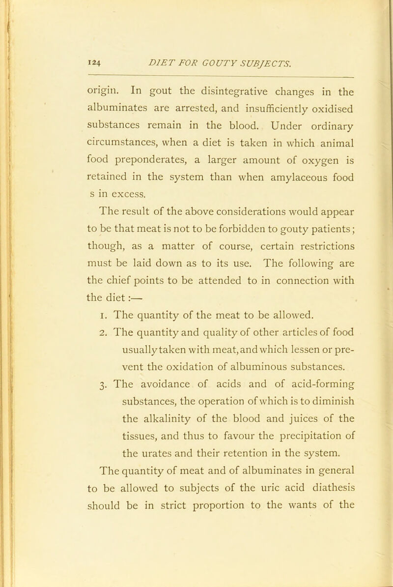 origin. In gout the disintegrative changes in the albuminates are arrested, and insufficiently oxidised substances remain in the blood. Under ordinary circumstances, when a diet is taken in which animal food preponderates, a larger amount of oxygen is retained in the system than when amylaceous food s in excess. The result of the above considerations would appear to be that meat is not to be forbidden to gouty patients; though, as a matter of course, certain restrictions must be laid down as to its use. The following are the chief points to be attended to in connection with the diet:— 1. The quantity of the meat to be allowed. 2. The quantity and quality of other articles of food usually taken with meat, and which lessen or pre- vent the oxidation of albuminous substances. 3. The avoidance of acids and of acid-forming substances, the operation of which is to diminish the alkalinity of the blood and juices of the tissues, and thus to favour the precipitation of the urates and their retention in the system. The quantity of meat and of albuminates in general to be allowed to subjects of the uric acid diathesis should be in strict proportion to the wants of the