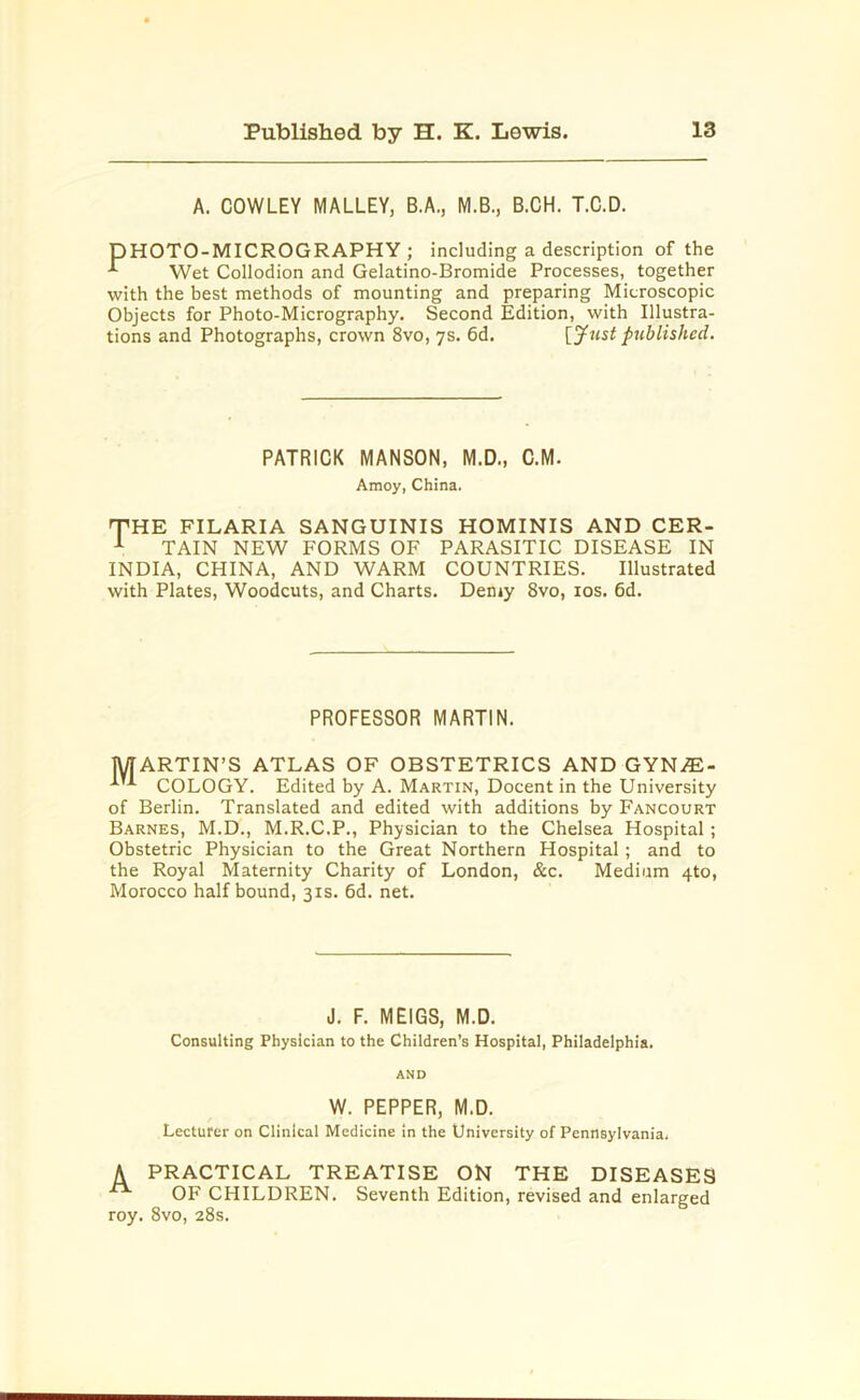 A. COWLEY MALLEY, B.A., M.B., B.CH. T.C.D. DHOTO-MICROGRAPHY ; including a description of the Wet Collodion and Gelatino-Bromide Processes, together with the best methods of mounting and preparing Microscopic Objects for Photo-Micrography. Second Edition, with Illustra- tions and Photographs, crown 8vo, 7s. 6d. [Just published. PATRICK MANSON, M.D., C.M. Amoy, China. THE FILARIA SANGUINIS HOMINIS AND CER- 1 TAIN NEW FORMS OF PARASITIC DISEASE IN INDIA, CHINA, AND WARM COUNTRIES. Illustrated with Plates, Woodcuts, and Charts. Demy 8vo, 10s. 6d. PROFESSOR MARTIN. MARTIN’S ATLAS OF OBSTETRICS AND GYN/E- ^ COLOGY. Edited by A. Martin, Docent in the University of Berlin. Translated and edited with additions by Fancourt Barnes, M.D., M.R.C.P., Physician to the Chelsea Hospital; Obstetric Physician to the Great Northern Hospital; and to the Royal Maternity Charity of London, &c. Medium 4to, Morocco half bound, 31s. 6d. net. J. F. MEIGS, M.D. Consulting Physician to the Children’s Hospital, Philadelphia. AND W. PEPPER, M.D. Lecturer on Clinical Medicine in the University of Pennsylvania. A PRACTICAL TREATISE ON THE DISEASES OF CHILDREN. Seventh Edition, revised and enlarged roy. 8vo, 28s.