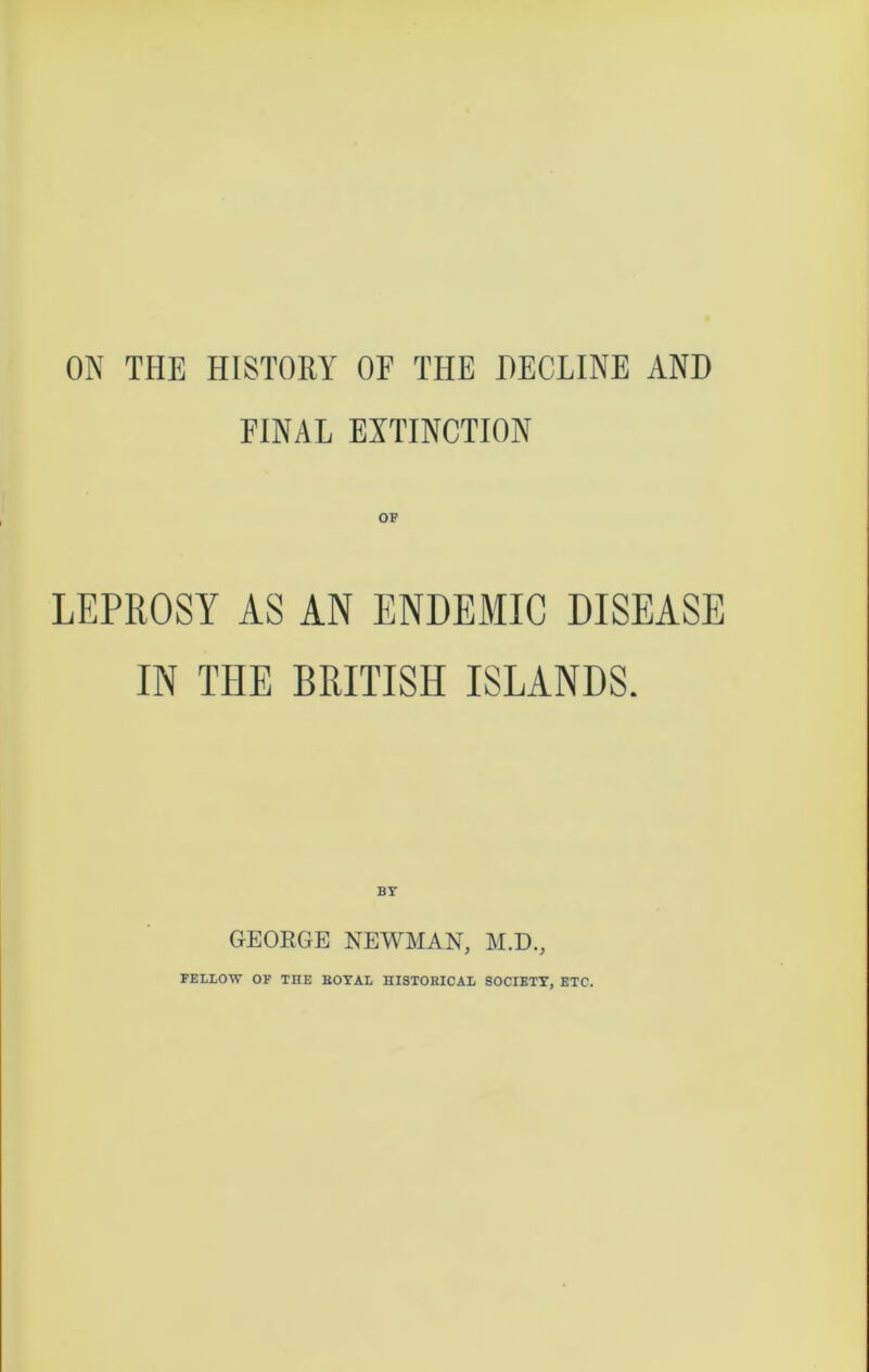 ON THE HISTORY OF THE DECLINE AND FINAL EXTINCTION OF LEPROSY AS AN ENDEMIC DISEASE IN TIIE BRITISH ISLANDS. BY GEORGE NEWMAN, M.D., FELLOW OF THE BOYAL HISTORICAL SOCIETY, ETC.