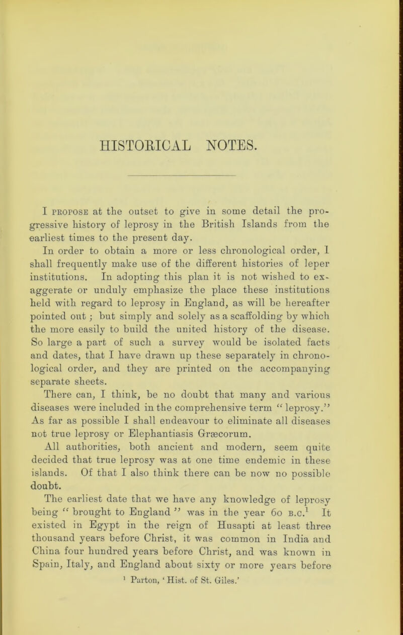 HISTORICAL NOTES. I PRorosE at the outset to give in some detail the pro- gressive history of leprosy in the British Islands from the earliest times to the present day. In order to obtain a more or less chronological order, 1 shall frequently make use of the different histories of leper institutions. In adopting this plan it is not wished to ex- aggerate or unduly emphasize the place these institutions held with regard to leprosy in England, as will be hereafter pointed out; but simply and solely as a scaffolding by which the more easily to build the united history of the disease. So large a pai-t of such a survey would be isolated facts and dates, that I have drawn up these separately in chrono- logical order, and they are printed on the accompanying separate sheets. Thei*e can, I think, be no doubt that many and various diseases were included in the comprehensive term “ leprosy.” As far as possible I shall endeavour to eliminate all diseases not true leprosy or Elephantiasis Graecorum. All authorities, both ancient and modern, seem quite decided that true leprosy was at one time endemic in these islands. Of that I also think there can be now no possible doubt. The earliest date that we have any knowledge of leprosy being “ brought to England ” was in the year 60 B.c.1 It existed in Egypt in the reign of Husapti at least three thousand years before Christ, it was common in India and China four hundred years before Christ, and was known in Spain, Italy, and England about sixty or more years before
