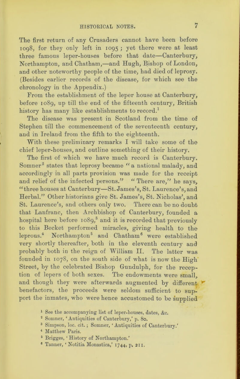 The first return of any Crusaders cannot have been before 1098, for they only left in 1095 ; yet there were at least three famous leper-houses before that date—Canterbury, Northampton, and Chatham,—and Hugh, Bishop of London, and other noteworthy people of the time, had died of leprosy. (Besides earlier records of the disease, for which see the chronology in the Appendix.) From the establishment of the leper house at Canterbury, before 1089, up till the end of the fifteenth century, British history has many like establishments to record.1 The disease was present in Scotland from the time of Stephen till the commencement of the seventeenth century, and in Ireland from the fifth to the eighteenth. With these preliminary remarks I will take some of the chief leper-houses, and outline something of their history. The first of which we have much record is Canterbury. Somner2 states that leprosy became “ a national malady, and accordingly in all parts provision was made for the receipt and relief of the infected persons.” “ There are,” he says, “three houses at Canterbury—St. James’s, St. Laurence’s, and Herbal.” Other historians give St. James’s, St. Nicholas’, and St. Laurence’s, and others only two. There can be no doubt that Lanfi-anc, then Archbishop of Canterbury, founded a hospital here before 1089,3 and it is recorded that previously to this Becket performed miracles, giving health to the leprous.4 Northampton5 and Chatham6 were established very shortly thereafter, both in the eleventh century and probably both in the reign of William II. The latter was founded in 1078, on the south side of what is now the High Street, by the celebrated Bishop Gundulph, for the recep- tion of lepers of both sexes. The endowments were small, and though they were afterwards augmented by different benefactors, the proceeds were seldom sufficient to sup- port the inmates, who were hence accustomed to be supplied 1 See the accompanying list of leper-houses, dates, &c. 2 Somner, ‘ Antiquities of Canterbury,’ p. 80. 3 Simpson, loc. cit.; Somner, ‘Antiquities of Canterbury.’ 4 Matthew Paris. 5 Brigges, ‘ History of Northampton.’ 6 Tanner, ‘ Notitia Monastica,’ 1744, p. 211.