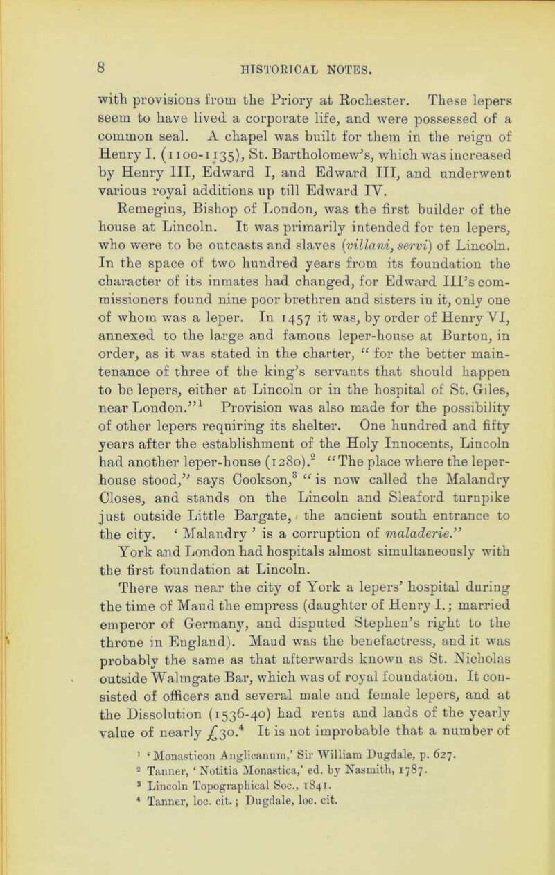 with provisions from the Priory at Rochester. These lepers seem to have lived a corporate life, and were possessed of a common seal. A chapel was built for them in the reign of Henry I. (i 100-1135), St. Bartholomew's, which was increased by Heni-y III, Edward I, and Edward III, and underwent various royal additions up till Edward IV. Remegius, Bishop of London, was the first builder of the house at Lincoln. It was primarily intended for ten lepers, who were to be outcasts and slaves (villani, servi) of Lincoln. In the space of two hundred years from its foundation the character of its inmates had changed, for Edward Ill’s com- missioners found nine poor brethren and sisters iu it, only one of whom was a leper. In 1457 it was, by order of Henry VI, annexed to the large and famous leper-house at Burton, in order, as it was stated in the charter, “ for the better main- tenance of three of the king’s servants that should happen to be lepers, either at Lincoln or in the hospital of St. Giles, near London.”1 Provision was also made for the possibility of other lepers requiring its shelter. One hundred and fifty years after the establishment of the Holy Innocents, Lincoln had another leper-house (1280).2 “The place where the leper- house stood,” says Cookson,0 “ is now called the Malandry Closes, and stands on the Lincoln and Sleaford turnpike just outside Little Bargate, the ancient south entrance to the city. ‘ Malandry ’ is a corruption of maladerie.” York and London had hospitals almost simultaneously with the first foundation at Lincoln. There was near the city of York a lepers’ hospital during the time of Maud the empress (daughter of Henry I.; married emperor of Germany, and disputed Stephen’s right to the throne in England). Maud was the benefactress, and it was probably the same as that afterwards known as St. Nicholas outside Walmgate Bar, which was of royal foundation. It con- sisted of officers and several male and female lepers, and at the Dissolution (1536-40) had rents and lands of the yearly value of nearly ^30.4 It is not improbable that a number of 1 ‘Monasticon Anglicanum,’ Sir William Dugdale, p. 627. 2 Tanner, ‘Notitia Monastica,’ ed. by Nasmith, 1787. 3 Lincoln Topographical Soc., 1841. 4 Tanner, loc. cit.; Dugdale, loc. cit.