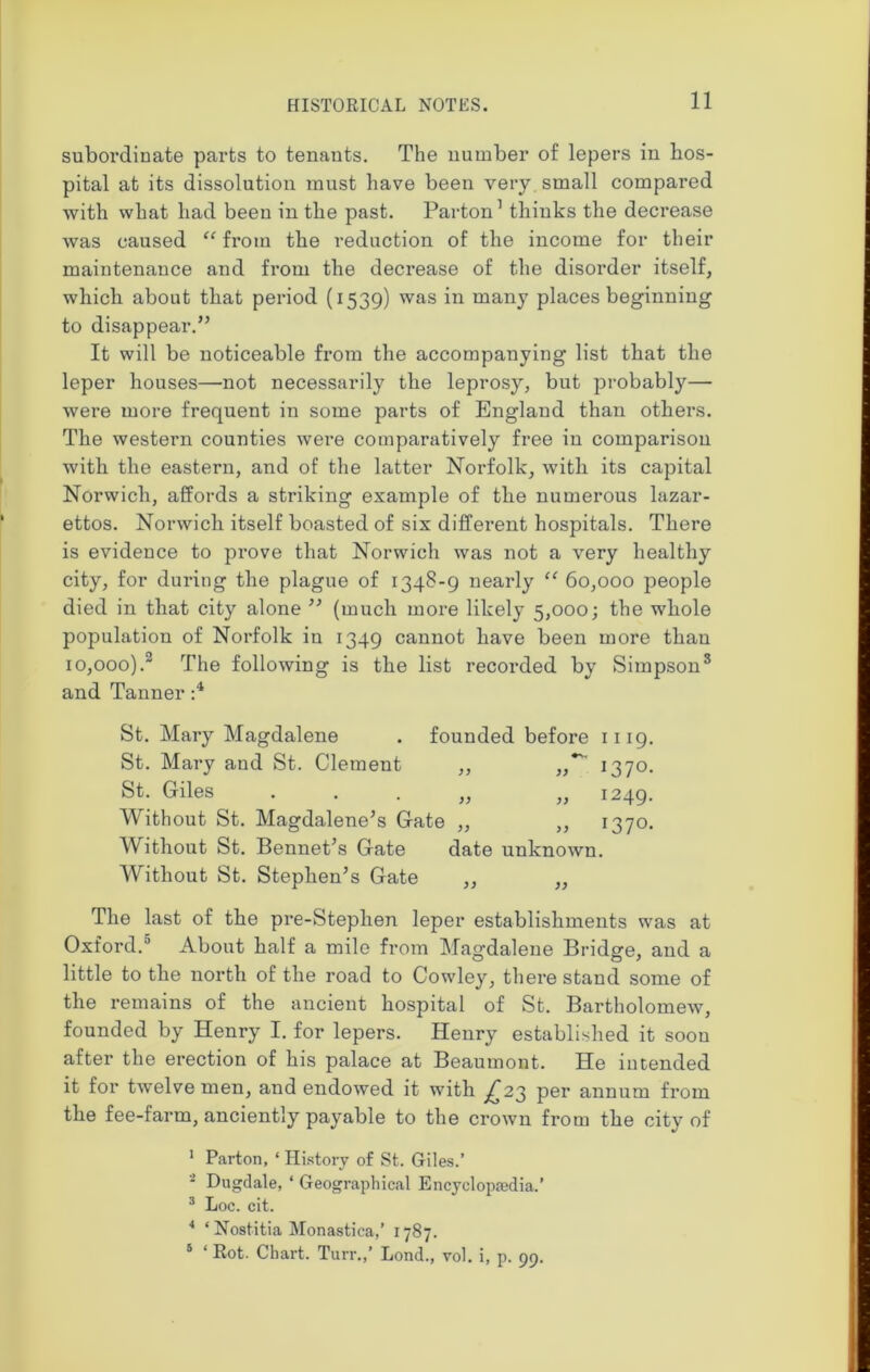 subordinate parts to tenants. The number of lepers in hos- pital at its dissolution must have been very small compared with what had been in the past. Parton1 thinks the decrease was caused “ from the reduction of the income for their maintenance and from the decrease of the disorder itself, which about that period (1539) was in many places beginning to disappear.” It will be noticeable from the accompanying list that the leper houses—not necessarily the leprosy, but probably— were more frequent in some parts of England than others. The western counties were comparatively free in comparison with the eastern, and of the latter Norfolk, with its capital Norwich, affords a striking example of the numerous lazar- ettos. Norwich itself boasted of six different hospitals. There is evidence to pi*ove that Norwich was not a very healthy city, for during the plague of 1348-9 nearly “ 60,000 people died in that city alone ” (much more likely 5,000; the whole population of Norfolk iu 1349 cannot have been more than 10,000).2 The following is the list recorded by Simpson3 and Tanner :4 St. Mary Magdalene . founded before 1119. St. Mary and St. Clement ,, 1370. St. Giles „ „ 1249. Without St. Magdalene’s Gate „ „ 1370. Without St. Bennet’s Gate date unknown. Without St. Stephen’s Gate ,, ,, The last of the pre-Stephen leper establishments was at Oxford.3 About half a mile from Magdalene Bridge, and a little to the north of the road to Cowley, there stand some of the remains of the ancient hospital of St. Bartholomew, founded by Henry I. for lepers. Henry established it soon after the erection of his palace at Beaumont. He intended it for twelve men, and endowed it with ^23 per annum from the fee-farm, anciently payable to the crown from the city of 1 Parton, ‘ History of St. Giles.’ - Dugdale, * Geographical Encyclopedia.’ 3 Loc. cit. 4 ‘ Nostitia Monastica,’ 1787. 5 * Rot. Chart. Turr.,’ Lond., vol. i, p. 99.